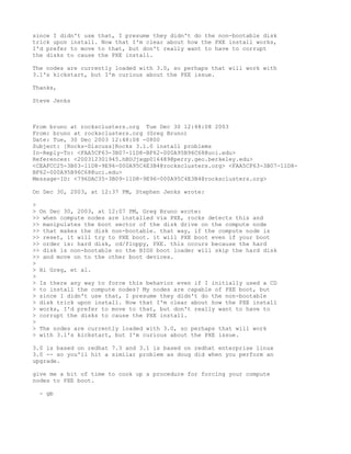 since I didn't use that, I presume they didn't do the non-bootable disk
trick upon install. Now that I'm clear about how the PXE install works,
I'd prefer to move to that, but don't really want to have to corrupt
the disks to cause the PXE install.

The nodes are currently loaded with 3.0, so perhaps that will work with
3.1's kickstart, but I'm curious about the PXE issue.

Thanks,

Steve Jenks



From bruno at rocksclusters.org Tue Dec 30 12:48:08 2003
From: bruno at rocksclusters.org (Greg Bruno)
Date: Tue, 30 Dec 2003 12:48:08 -0800
Subject: [Rocks-Discuss]Rocks 3.1.0 install problems
In-Reply-To: <FAA5CF63-3B07-11D8-BF62-000A95B96C68@uci.edu>
References: <200312301945.hBUJjxgp016489@perry.geo.berkeley.edu>
<CEAFCC25-3B03-11D8-9E96-000A95C4E3B4@rocksclusters.org> <FAA5CF63-3B07-11D8-
BF62-000A95B96C68@uci.edu>
Message-ID: <796DAC35-3B09-11D8-9E96-000A95C4E3B4@rocksclusters.org>

On Dec 30, 2003, at 12:37 PM, Stephen Jenks wrote:

>
> On Dec 30, 2003, at 12:07 PM, Greg Bruno wrote:
>> when compute nodes are installed via PXE, rocks detects this and
>> manipulates the boot sector of the disk drive on the compute node
>> that makes the disk non-bootable. that way, if the compute node is
>> reset, it will try to PXE boot. it will PXE boot even if your boot
>> order is: hard disk, cd/floppy, PXE. this occurs because the hard
>> disk is non-bootable so the BIOS boot loader will skip the hard disk
>> and move on to the other boot devices.
>
> Hi Greg, et al.
>
> Is there any way to force this behavior even if I initially used a CD
> to install the compute nodes? My nodes are capable of PXE boot, but
> since I didn't use that, I presume they didn't do the non-bootable
> disk trick upon install. Now that I'm clear about how the PXE install
> works, I'd prefer to move to that, but don't really want to have to
> corrupt the disks to cause the PXE install.
>
> The nodes are currently loaded with 3.0, so perhaps that will work
> with 3.1's kickstart, but I'm curious about the PXE issue.

3.0 is based on redhat 7.3 and 3.1 is based on redhat enterprise linux
3.0 -- so you'll hit a similar problem as doug did when you perform an
upgrade.

give me a bit of time to cook up a procedure for forcing your compute
nodes to PXE boot.

  - gb
 