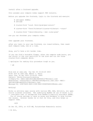 install after a frontend upgrade.

this assumes your compute nodes support PXE installs.

before you upgrade the frontend, login to the frontend and execute:

     # ssh-agent $SHELL
     # ssh-add

     # cluster-fork 'touch /boot/grub/pxe-install'

     # cluster-fork '/boot/kickstart/cluster-kickstart --start'

     # cluster-fork '/sbin/chkconfig --del rocks-grub'

now you can shutdown your compute nodes.


then upgrade your frontend.

after you login to your new frontend, run insert-ethers, then reset
each compute node, one at a time.


doug, you'll have a bit harder time.

if you can find a bootable floppy, after the compute node boots, you
can chroot to the root partition on the disk and run the three
cluster-fork commands above.

i apologize for making this procedure tough on you.

  - gb



From mjk at sdsc.edu Tue Dec 30 15:32:20 2003
From: mjk at sdsc.edu (Mason J. Katz)
Date: Tue, 30 Dec 2003 15:32:20 -0800
Subject: [Rocks-Discuss]Licensing
In-Reply-To: <BAY1-DAV14HJL2WZcXm0000fc27@hotmail.com>
References: <200312300711.hBU7BeJ14002@postal.sdsc.edu> <BAY1-
DAV14HJL2WZcXm0000fc27@hotmail.com>
Message-ID: <69879D2D-3B20-11D8-98D0-000A95DA5638@sdsc.edu>

Nothing!

Rocks is entirely open source with various GNU, BSD, Artistic, etc open
source licenses attached. The underlying RedHat OS (as of Rocks 3.1.0
-- available now) is recompiled from RedHat's publicly available SRPMS.
  You of course welcome to send us money and hardware to help further
the causes. Several vendor do in fact do this, and this helps us
support them.

     -mjk

On Dec 30, 2003, at 6:03 AM, Purushotham Komaravolu wrote:

> Hi All,
 