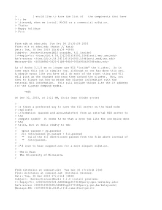 >            I would like to know the list of   the components that have
>   to be
>   licensed, when we install ROCKS as a commercial solution.
>   Thanks
>   Happy Holidays
>   Puru



From mjk at sdsc.edu Tue Dec 30 15:35:39 2003
From: mjk at sdsc.edu (Mason J. Katz)
Date: Tue, 30 Dec 2003 15:35:39 -0800
Subject: [Rocks-Discuss]NIS outside, 411 inside?
In-Reply-To: <Pine.GSO.4.58.0312301614500.554@lenti.med.umn.edu>
References: <Pine.GSO.4.58.0312301614500.554@lenti.med.umn.edu>
Message-ID: <E05DB9B2-3B20-11D8-98D0-000A95DA5638@sdsc.edu>

As of Rocks 3.1.0 we no longer use NIS "inside" the cluster. So in
some ways this job is simpler now, although no one has done this yet.
A simple ypcat like you have will do most of the right thing and 411
will pick up the changed and send them around the cluster. But, you
need to figure out how to merge the cluster information with the
external NIS information. This will include things like the IP address
for the cluster compute nodes.

       -mjk

On Dec 30, 2003, at 2:22 PM, Chris Dwan (CCGB) wrote:

>
>   Is there a preferred way to have the 411 server on the head node
>   replicate
>   information (passwd and auto.whatever) from an external NIS server to
>   the
>   compute nodes? It seems to me that a cron job like the one below does
>   the
>   trick, but it feels crufty to me:
>
>    ypcat passwd > yp.passwd;
>    cat /etc/passwd yp.passwd > 411.passwd
>    ** build the 411 distributed passwd from the file above instead of
>    ** /etc/passwd.
>
>   I'd love to hear suggestions for a more elegant solution.
>
>   -Chris Dwan
>    The University of Minnesota
>



From mitchskin at comcast.net Tue Dec 30 17:13:44 2003
From: mitchskin at comcast.net (Mitchell Skinner)
Date: Tue, 30 Dec 2003 17:13:44 -0800
Subject: [Rocks-Discuss]Rocks 3.1.0 install problems
In-Reply-To: <200312302028.hBUKSkgp017318@perry.geo.berkeley.edu>
References: <200312302028.hBUKSkgp017318@perry.geo.berkeley.edu>
Message-ID: <1072833146.8645.1114.camel@zeitgeist>
 