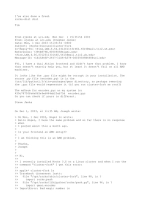 I've also done a fresh
rocks-dist dist

Tim



From sjenks at uci.edu Mon Dec 1 15:35:54 2003
From: sjenks at uci.edu (Stephen Jenks)
Date: Mon, 1 Dec 2003 15:35:54 -0800
Subject: [Rocks-Discuss]cluster-fork
In-Reply-To: <Pine.LNX.4.56.0312011331460.5615@mail.tlc2.uh.edu>
References: <3FCB879E.8050905@miami.edu>
<Pine.LNX.4.56.0312011331460.5615@mail.tlc2.uh.edu>
Message-ID: <1B15A45F-2457-11D8-A374-00039389B580@uci.edu>

FYI, I have a dual Athlon frontend and didn't have that problem. I know
that doesn't exactly help you, but at least it doesn't fail on all AMD
machines.

It looks like the .pyc file might be corrupt in your installation. The
source .py file (encoder.py) is in the
/usr/lib/python1.5/site-packages/gmon directory, so perhaps removing
the .pyc file would regenerate it (if you run cluster-fork as root?)

The md5sum for encoder.pyc on my system is:
459c78750fe6e065e9ed464ab23ab73d encoder.pyc
So you can check if yours is different.

Steve Jenks


On Dec 1, 2003, at 11:35 AM, Joseph wrote:

> On Mon, 1 Dec 2003, Angel Li wrote:
> Hello Angel, I have the same problem and so far there is no response
> when
> I posted about this a month ago.
>
> Is your frontend an AMD setup??
>
> I am thinking this is an AMD problem.
>
> Thanks,
> Joseph
>
>
>> Hi,
>>
>> I recently installed Rocks 3.0 on a Linux cluster and when I run the
>> command "cluster-fork" I get this error:
>>
>> apple* cluster-fork ls
>> Traceback (innermost last):
>>   File "/opt/rocks/sbin/cluster-fork", line 88, in ?
>>     import rocks.pssh
>>   File "/opt/rocks/lib/python/rocks/pssh.py", line 96, in ?
>>     import gmon.encoder
>> ImportError: Bad magic number in
 