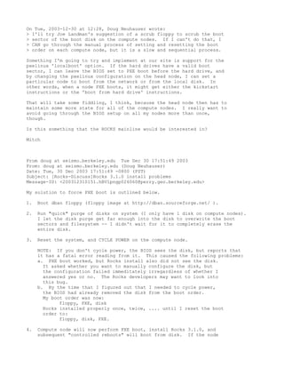On Tue, 2003-12-30 at 12:28, Doug Neuhauser wrote:
> I'll try Joe Landman's suggestion of a scrub floppy to scrub the boot
> sector of the boot disk on the compute nodes. If I can't do that, I
> CAN go through the manual process of setting and resetting the boot
> order on each compute node, but it is a slow and sequential process.

Something I'm going to try and implement at our site is support for the
pxelinux 'localboot' option. If the hard drives have a valid boot
sector, I can leave the BIOS set to PXE boot before the hard drive, and
by changing the pxelinux configuration on the head node, I can set a
particular node to boot from the network or from the local disk. In
other words, when a node PXE boots, it might get either the kickstart
instructions or the 'boot from hard drive' instructions.

That will take some fiddling, I think, because the head node then has to
maintain some more state for all of the compute nodes. I really want to
avoid going through the BIOS setup on all my nodes more than once,
though.

Is this something that the ROCKS mainline would be interested in?

Mitch



From doug at seismo.berkeley.edu Tue Dec 30 17:51:49 2003
From: doug at seismo.berkeley.edu (Doug Neuhauser)
Date: Tue, 30 Dec 2003 17:51:49 -0800 (PST)
Subject: [Rocks-Discuss]Rocks 3.1.0 install problems
Message-ID: <200312310151.hBV1pngp026060@perry.geo.berkeley.edu>

My solution to force PXE boot is outlined below.

1.   Boot dban floppy (floppy image at http://dban.sourceforge.net/ ).

2.   Run "quick" purge of disks on system (I only have 1 disk on compute nodes).
     I let the disk purge get far enough into the disk to overwrite the boot
     sectors and filesystem -- I didn't wait for it to completely erase the
     entire disk.

3.   Reset the system, and CYCLE POWER on the compute node.

     NOTE: If you don't cycle power, the BIOS sees the disk, but reports that
     it has a fatal error reading from it. This caused the following problems:
     a. PXE boot worked, but Rocks install also did not see the disk.
       It asked whether you want to manually configure the disk, but
       the configuration failed immeditately irregardless of whether I
       answered yes or no. The Rocks developers may want to look into
       this bug.
     b. By the time that I figured out that I needed to cycle power,
       the BIOS had already removed the disk from the boot order.
       My boot order was now:
             floppy, PXE, disk
       Rocks installed properly once, twice, .... until I reset the boot
       order to:
             floppy, disk, PXE.

4.   Compute node will now perform PXE boot, install Rocks 3.1.0, and
     subsequent "controlled reboots" will boot from disk. If the node
 