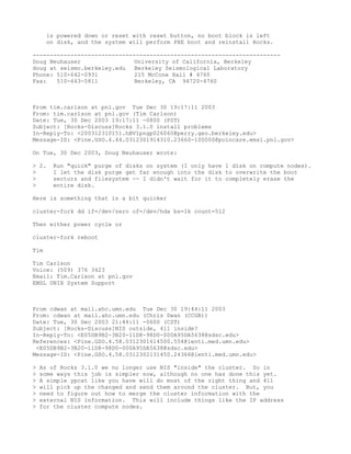 is powered down or reset with reset button, no boot block is left
      on disk, and the system will perform PXE boot and reinstall Rocks.

------------------------------------------------------------------------
Doug Neuhauser                University of California, Berkeley
doug at seismo.berkeley.edu   Berkeley Seismological Laboratory
Phone: 510-642-0931           215 McCone Hall # 4760
Fax:   510-643-5811           Berkeley, CA 94720-4760



From tim.carlson at pnl.gov Tue Dec 30 19:17:11 2003
From: tim.carlson at pnl.gov (Tim Carlson)
Date: Tue, 30 Dec 2003 19:17:11 -0800 (PST)
Subject: [Rocks-Discuss]Rocks 3.1.0 install problems
In-Reply-To: <200312310151.hBV1pngp026060@perry.geo.berkeley.edu>
Message-ID: <Pine.GSO.4.44.0312301914310.23660-100000@poincare.emsl.pnl.gov>

On Tue, 30 Dec 2003, Doug Neuhauser wrote:

> 2.   Run "quick" purge of disks on system (I only have 1 disk on compute nodes).
>      I let the disk purge get far enough into the disk to overwrite the boot
>      sectors and filesystem -- I didn't wait for it to completely erase the
>      entire disk.

Here is something that is a bit quicker

cluster-fork dd if=/dev/zero of=/dev/hda bs=1k count=512

Then either power cycle or

cluster-fork reboot

Tim

Tim Carlson
Voice: (509) 376 3423
Email: Tim.Carlson at pnl.gov
EMSL UNIX System Support



From cdwan at mail.ahc.umn.edu Tue Dec 30 19:44:11 2003
From: cdwan at mail.ahc.umn.edu (Chris Dwan (CCGB))
Date: Tue, 30 Dec 2003 21:44:11 -0600 (CST)
Subject: [Rocks-Discuss]NIS outside, 411 inside?
In-Reply-To: <E05DB9B2-3B20-11D8-98D0-000A95DA5638@sdsc.edu>
References: <Pine.GSO.4.58.0312301614500.554@lenti.med.umn.edu>
 <E05DB9B2-3B20-11D8-98D0-000A95DA5638@sdsc.edu>
Message-ID: <Pine.GSO.4.58.0312302131450.24366@lenti.med.umn.edu>

>   As of Rocks 3.1.0 we no longer use NIS "inside" the cluster. So in
>   some ways this job is simpler now, although no one has done this yet.
>   A simple ypcat like you have will do most of the right thing and 411
>   will pick up the changed and send them around the cluster. But, you
>   need to figure out how to merge the cluster information with the
>   external NIS information. This will include things like the IP address
>   for the cluster compute nodes.
 
