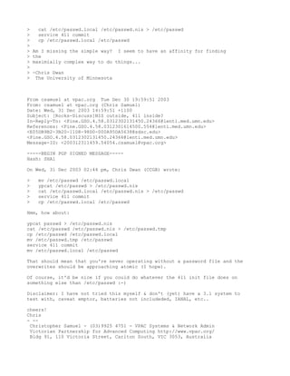 >    cat /etc/passwd.local /etc/passwd.nis > /etc/passwd
>    service 411 commit
>    cp /etc/passwd.local /etc/passwd
>
>   Am I missing the simple way? I seem to have an affinity for finding
>   the
>   maximially complex way to do things...
>
>   -Chris Dwan
>    The University of Minnesota



From csamuel at vpac.org Tue Dec 30 19:59:51 2003
From: csamuel at vpac.org (Chris Samuel)
Date: Wed, 31 Dec 2003 14:59:51 +1100
Subject: [Rocks-Discuss]NIS outside, 411 inside?
In-Reply-To: <Pine.GSO.4.58.0312302131450.24366@lenti.med.umn.edu>
References: <Pine.GSO.4.58.0312301614500.554@lenti.med.umn.edu>
<E05DB9B2-3B20-11D8-98D0-000A95DA5638@sdsc.edu>
<Pine.GSO.4.58.0312302131450.24366@lenti.med.umn.edu>
Message-ID: <200312311459.54054.csamuel@vpac.org>

-----BEGIN PGP SIGNED MESSAGE-----
Hash: SHA1

On Wed, 31 Dec 2003 02:44 pm, Chris Dwan (CCGB) wrote:

>    mv /etc/passwd /etc/passwd.local
>    ypcat /etc/passwd > /etc/passwd.nis
>    cat /etc/passwd.local /etc/passwd.nis > /etc/passwd
>    service 411 commit
>    cp /etc/passwd.local /etc/passwd

Hmm, how about:

ypcat passwd > /etc/passwd.nis
cat /etc/passwd /etc/passwd.nis > /etc/passwd.tmp
cp /etc/passwd /etc/passwd.local
mv /etc/passwd.tmp /etc/passwd
service 411 commit
mv /etc/passwd.local /etc/passwd

That should mean that you're never operating without a password file and the
overwrites should be approaching atomic (I hope).

Of course, it'd be nice if you could do whatever the 411 init file does on
something else than /etc/passwd :-)

Disclaimer: I have not tried this myself & don't (yet) have a 3.1 system to
test with, caveat emptor, batteries not includeded, IANAL, etc..

cheers!
Chris
- --
 Christopher Samuel - (03)9925 4751 - VPAC Systems & Network Admin
 Victorian Partnership for Advanced Computing http://www.vpac.org/
 Bldg 91, 110 Victoria Street, Carlton South, VIC 3053, Australia
 