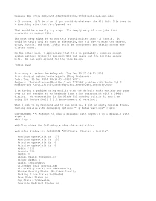 Message-ID: <Pine.GSO.4.58.0312302206370.25976@lenti.med.umn.edu>

> Of course, it'd be nice if you could do whatever the 411 init file does on
> something else than /etc/passwd :-)

That would be a really big step.   I'm deeply wary of cron jobs that
overwrite my passwd file.

The next step might be to put this functionality into 411 itself. it
would be truly cool to have an automatic, non NIS way to make the passwd,
group, autofs, and host lookup stuff be consistent and static across the
cluster nodes.

On the other hand, I appreciate that this is probably a complex enough
system without trying to reinvent NIS but leave out the brittle server
bits. We can work around for the time being.

-Chris Dwan


From doug at seismo.berkeley.edu Tue Dec 30 20:34:25 2003
From: doug at seismo.berkeley.edu (Doug Neuhauser)
Date: Tue, 30 Dec 2003 20:34:25 -0800 (PST)
Subject: [Rocks-Discuss]Mozilla / ssh DISPLAY problem with Rocks 3.1.0
Message-ID: <200312310434.hBV4YPgp028521@perry.geo.berkeley.edu>

I am having a problem using mozilla with the default Rocks monitor web page
over an ssh session to my headnode from a Sun workstation with a 24-bit
display. My workstation is Sun Blade 150 running Solaris 8, and I am
using SSH Secure Shell 3.2.5 (non-commercial version).

When I ssh to my frontend and to run mozilla, I get an empty Mozilla frame.
Running mozilla with debugging options "--g-fatal-warnings" I get:

Gdk-WARNING **: Attempt to draw a drawable with depth 24 to a drawable with
depth 8
aborting...

xwinfino shows the following window characteristics:

xwininfo: Window id: 0x9400034 "GCLCluster Cluster - Mozilla"

  Absolute upper-left X: 175
  Absolute upper-left Y: 150
  Relative upper-left X: 0
  Relative upper-left Y: 0
  Width: 1021
  Height: 738
  Depth: 8
  Visual Class: PseudoColor
  Border width: 0
  Class: InputOutput
  Colormap: 0x22 (installed)
  Bit Gravity State: NorthWestGravity
  Window Gravity State: NorthWestGravity
  Backing Store State: NotUseful
  Save Under State: no
  Map State: IsViewable
  Override Redirect State: no
 