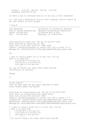 Corners: +175+150 -84+150    -84-136   +175-136
  -geometry 1021x738-78+125

Is there a way to configure mozilla to use only a 8-bit drawable?

If I ssh from a workstation with an 8-bit display, mozilla starts up
OK, and creates an 8-bit window.

- Doug N
------------------------------------------------------------------------
Doug Neuhauser                University of California, Berkeley
doug at seismo.berkeley.edu   Berkeley Seismological Laboratory
Phone: 510-642-0931           215 McCone Hall # 4760
Fax:   510-643-5811           Berkeley, CA 94720-4760



From qian1129 at yahoo.com Tue Dec 30 22:47:57 2003
From: qian1129 at yahoo.com (li lee)
Date: Tue, 30 Dec 2003 22:47:57 -0800 (PST)
Subject: [Rocks-Discuss]How to install Roll CDs in Rocks 3.1.0
Message-ID: <20031231064757.52813.qmail@web41508.mail.yahoo.com>

Hi,

I want to install Rocks v3.1.0 in PCs, but I do not
want to so many CDs:
      roll-grid-3.1.0-0.any.iso
      roll-intel-3.1.0-0.any.iso
      roll-sge-3.1.0-0.any.iso
        ......
So, how to install all these after Rocks and HPC
installation on clusters?

Thanks

Li

__________________________________
Do you Yahoo!?
Find out what made the Top Yahoo! Searches of 2003
http://search.yahoo.com/top2003


From bruno at rocksclusters.org Tue Dec 30 23:35:28 2003
From: bruno at rocksclusters.org (Greg Bruno)
Date: Tue, 30 Dec 2003 23:35:28 -0800
Subject: [Rocks-Discuss]How to install Roll CDs in Rocks 3.1.0
In-Reply-To: <20031231064757.52813.qmail@web41508.mail.yahoo.com>
References: <20031231064757.52813.qmail@web41508.mail.yahoo.com>
Message-ID: <E7D709AA-3B63-11D8-9E96-000A95C4E3B4@rocksclusters.org>

> I want to install Rocks v3.1.0 in PCs, but I do not
> want to so many CDs:
>     roll-grid-3.1.0-0.any.iso
>     roll-intel-3.1.0-0.any.iso
>     roll-sge-3.1.0-0.any.iso
>         ......
> So, how to install all these after Rocks and HPC
 