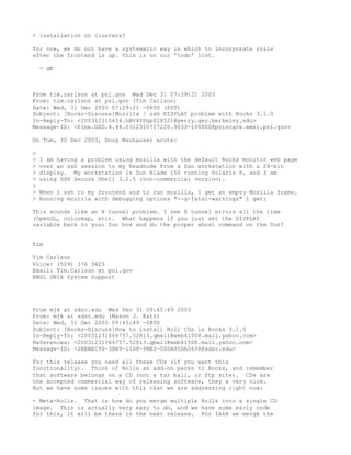 > installation on clusters?

for now, we do not have a systematic way in which to incorporate rolls
after the frontend is up. this is on our 'todo' list.

    - gb



From tim.carlson at pnl.gov Wed Dec 31 07:29:21 2003
From: tim.carlson at pnl.gov (Tim Carlson)
Date: Wed, 31 Dec 2003 07:29:21 -0800 (PST)
Subject: [Rocks-Discuss]Mozilla / ssh DISPLAY problem with Rocks 3.1.0
In-Reply-To: <200312310434.hBV4YPgp028521@perry.geo.berkeley.edu>
Message-ID: <Pine.GSO.4.44.0312310727220.9033-100000@poincare.emsl.pnl.gov>

On Tue, 30 Dec 2003, Doug Neuhauser wrote:

>
>   I am having a problem using mozilla with the default Rocks monitor web page
>   over an ssh session to my headnode from a Sun workstation with a 24-bit
>   display. My workstation is Sun Blade 150 running Solaris 8, and I am
>   using SSH Secure Shell 3.2.5 (non-commercial version).
>
>   When I ssh to my frontend and to run mozilla, I get an empty Mozilla frame.
>   Running mozilla with debugging options "--g-fatal-warnings" I get:

This sounds like an X tunnel problem. I see X tunnel errors all the time
(OpenGL, colormap, etc). What happens if you just set the DISPLAY
variable back to your Sun box and do the proper xhost command on the Sun?


Tim

Tim Carlson
Voice: (509) 376 3423
Email: Tim.Carlson at pnl.gov
EMSL UNIX System Support




From mjk at sdsc.edu Wed Dec 31 09:45:49 2003
From: mjk at sdsc.edu (Mason J. Katz)
Date: Wed, 31 Dec 2003 09:45:49 -0800
Subject: [Rocks-Discuss]How to install Roll CDs in Rocks 3.1.0
In-Reply-To: <20031231064757.52813.qmail@web41508.mail.yahoo.com>
References: <20031231064757.52813.qmail@web41508.mail.yahoo.com>
Message-ID: <2BEBEC90-3BB9-11D8-9BE3-000A95DA5638@sdsc.edu>

For this release you need all these CDs (if you want this
functionality). Think of Rolls as add-on packs to Rocks, and remember
that software belongs on a CD (not a tar ball, or ftp site). CDs are
the accepted commercial way of releasing software, they a very nice.
But we have some issues with this that we are addressing right now:

- Meta-Rolls. That is how do you merge multiple Rolls into a single CD
image. This is actually very easy to do, and we have some early code
for this, it will be there in the next release. For IA64 we merge the
 