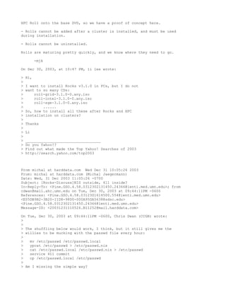HPC Roll onto the base DVD, so we have a proof of concept here.

- Rolls cannot be added after a cluster is installed, and must be used
during installation.

- Rolls cannot be uninstalled.

Rolls are maturing pretty quickly, and we know where they need to go.

          -mjk

On Dec 30, 2003, at 10:47 PM, li lee wrote:

>   Hi,
>
>   I want to install Rocks v3.1.0 in PCs, but I do not
>   want to so many CDs:
>       roll-grid-3.1.0-0.any.iso
>       roll-intel-3.1.0-0.any.iso
>       roll-sge-3.1.0-0.any.iso
>           ......
>   So, how to install all these after Rocks and HPC
>   installation on clusters?
>
>   Thanks
>
>   Li
>
>   __________________________________
>   Do you Yahoo!?
>   Find out what made the Top Yahoo! Searches of 2003
>   http://search.yahoo.com/top2003



From michal at harddata.com Wed Dec 31 10:05:26 2003
From: michal at harddata.com (Michal Jaegermann)
Date: Wed, 31 Dec 2003 11:05:26 -0700
Subject: [Rocks-Discuss]NIS outside, 411 inside?
In-Reply-To: <Pine.GSO.4.58.0312302131450.24366@lenti.med.umn.edu>; from
cdwan@mail.ahc.umn.edu on Tue, Dec 30, 2003 at 09:44:11PM -0600
References: <Pine.GSO.4.58.0312301614500.554@lenti.med.umn.edu>
<E05DB9B2-3B20-11D8-98D0-000A95DA5638@sdsc.edu>
<Pine.GSO.4.58.0312302131450.24366@lenti.med.umn.edu>
Message-ID: <20031231110526.B11252@mail.harddata.com>

On Tue, Dec 30, 2003 at 09:44:11PM -0600, Chris Dwan (CCGB) wrote:
>
>
> The shuffling below would work, I think, but it still gives me the
> willies to be mucking with the passwd file every hour:
>
>   mv /etc/passwd /etc/passwd.local
>   ypcat /etc/passwd > /etc/passwd.nis
>   cat /etc/passwd.local /etc/passwd.nis > /etc/passwd
>   service 411 commit
>   cp /etc/passwd.local /etc/passwd
>
> Am I missing the simple way?
 