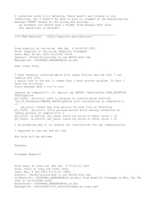 I installed rocks 3.0.0 defautly, There wasn't any trouble in the
installing. But I haven't be able to boot,it stopped at the beginning,the
message "GRUB" showed on the screen,and waiting....
   my hardware are double Xeon 2.4G,MSI 9138,Seagate SCSI disk.
   Any appreciate is welcome!

_________________________________________________________________
???? MSN Explorer:   http://explorer.msn.com/lccn/



From angelini at vki.ac.be Mon Dec 8 06:20:45 2003
From: angelini at vki.ac.be (Angelini Giuseppe)
Date: Mon, 08 Dec 2003 15:20:45 +0100
Subject: [Rocks-Discuss]How to use MPICH with ssh
Message-ID: <3FD488BD.3EBBDB8D@vki.ac.be>

Dear rocks folk,


I have recently installed mpich with Lahay Fortran and now that I can
compile and link,
I would like to run but it seems that I have another problem. In fact I
have the following
error message when I try to run:

[panara at compute-0-7 ~]$ mpirun -np $NPROC -machinefile $PBS_NODEFILE
$DPT/hybflow
p0_13226: p4_error: Path to program is invalid while starting
/dc_03_04/panara/PREPRO_TESTS/hybflow with /usr/bin/rsh on compute-0-7:
-1
    p4_error: latest msg from perror: No such file or directory
p0_13226: p4_error: Child process exited while making connection to
remote process on compute-0-6: 0
p0_13226: (6.025133) net_send: could not write to fd=4, errno = 32
p0_13226: (6.025231) net_send: could not write to fd=4, errno = 32

I am wondering why it is looking for /usr/bin/rsh for the communication,

I expected to use ssh and not rsh.

Any help will be welcome.


Regards.


Giuseppe Angelini



From casuj at cray.com Mon Dec 8 07:31:21 2003
From: casuj at cray.com (John Casu)
Date: Mon, 8 Dec 2003 07:31:21 -0800
Subject: [Rocks-Discuss]How to use MPICH with ssh
In-Reply-To: <3FD488BD.3EBBDB8D@vki.ac.be>; from Angelini Giuseppe on Mon, Dec 08,
2003 at 03:20:45PM +0100
References: <3FD488BD.3EBBDB8D@vki.ac.be>
Message-ID: <20031208073121.A10151@stemp3.wc.cray.com>
 
