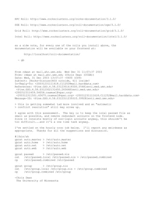 HPC Roll: http://www.rocksclusters.org/rocks-documentation/3.1.0/

SGE Roll: http://www.rocksclusters.org/roll-documentation/sge/3.1.0/

Grid Roll: http://www.rocksclusters.org/roll-documentation/grid/3.1.0/

Intel Roll: http://www.rocksclusters.org/roll-documentation/intel/3.1.0/


as a side note, for every one of the rolls you install above, the
documentation will be available on your frontend at:

     http://localhost/roll-documentation/

  - gb



From cdwan at mail.ahc.umn.edu Wed Dec 31 11:07:37 2003
From: cdwan at mail.ahc.umn.edu (Chris Dwan (CCGB))
Date: Wed, 31 Dec 2003 13:07:37 -0600 (CST)
Subject: [Rocks-Discuss]NIS outside, 411 inside?
In-Reply-To: <20031231111618.C11252@mail.harddata.com>
References: <Pine.GSO.4.58.0312301614500.554@lenti.med.umn.edu>
 <Pine.GSO.4.58.0312302131450.24366@lenti.med.umn.edu>
<200312311459.54054.csamuel@vpac.org>
 <200312311501.43675.csamuel@vpac.org> <20031231111618.C11252@mail.harddata.com>
Message-ID: <Pine.GSO.4.58.0312311239310.3992@lenti.med.umn.edu>

> this is getting somewhat tad more involved and an "automatic
> conflict resolution" still may screw up.

I agree with this assessment. The key is to keep the local passwd file as
small as possible, and remove redundant accounts on the frontend node.
Since it consists mostly of non-login accounts anyway, this shouldn't be
too difficult...and it's a one time task anyway.

I've settled on the hourly cron job below. I'll report any weirdness as
appropriate. Thanks for all the suggestions and discussion.

#!/bin/sh
ypcat auto.master   >   /etc/auto.master
ypcat auto.home     >   /etc/auto.home
ypcat auto.net      >   /etc/auto.net
ypcat auto.web      >   /etc/auto.web

ypcat passwd      > /etc/passwd.nis
cat   /etc/passwd.local /etc/passwd.nis > /etc/passwd.combined
cp    /etc/passwd.combined /etc/passwd

ypcat group       > /etc/group.nis
cat   /etc/group.local /etc/group.nis > /etc/group.combined
cp    /etc/group.combined /etc/group

-Chris Dwan
 The University of Minnesota
 