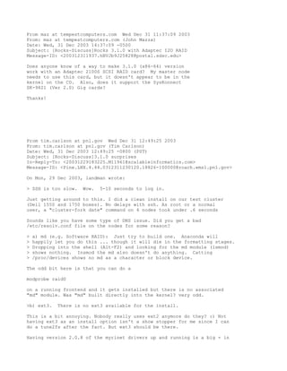 From maz at tempestcomputers.com Wed Dec 31 11:37:09 2003
From: maz at tempestcomputers.com (John Mazza)
Date: Wed, 31 Dec 2003 14:37:09 -0500
Subject: [Rocks-Discuss]Rocks 3.1.0 with Adaptec I2O RAID
Message-ID: <200312311937.hBVJb9J25828@postal.sdsc.edu>

Does anyone know of a way to make 3.1.0 (x86-64) version
work with an Adaptec 2100S SCSI RAID card? My master node
needs to use this card, but it doesn't appear to be in the
kernel on the CD. Also, does it support the SysKonnect
SK-9821 (Ver 2.0) Gig cards?

Thanks!




From tim.carlson at pnl.gov Wed Dec 31 12:49:25 2003
From: tim.carlson at pnl.gov (Tim Carlson)
Date: Wed, 31 Dec 2003 12:49:25 -0800 (PST)
Subject: [Rocks-Discuss]3.1.0 surprises
In-Reply-To: <20031229183225.M11961@scalableinformatics.com>
Message-ID: <Pine.LNX.4.44.0312311230120.18826-100000@roach.emsl.pnl.gov>

On Mon, 29 Dec 2003, landman wrote:

> SSH is too slow.    Wow.   5-10 seconds to log in.

Just getting around to this. I did a clean install on our test cluster
(Dell 1550 and 1750 boxes). No delays with ssh. As root or a normal
user, a "cluster-fork date" command on 4 nodes took under .6 seconds

Sounds like you have some type of DNS issue. Did you get a bad
/etc/resolv.conf file on the nodes for some reason?

>   a) md (e.g. Software RAID): Just try to build one. Anaconda will
>   happily let you do this ... though it will die in the formatting stages.
>   Dropping into the shell (Alt-F2) and looking for the md module (lsmod)
>   shows nothing. Insmod the md also doesn't do anything. Catting
>   /proc/devices shows no md as a character or block device.

The odd bit here is that you can do a

modprobe raid0

on a running frontend and it gets installed but there is no associated
"md" module. Was "md" built directly into the kernel? very odd.

>b) ext3.   There is no ext3 available for the install.

This is a bit annoying. Nobody really uses ext2 anymore do they? :) Not
having ext3 as an install option isn't a show stopper for me since I can
do a tune2fs after the fact. But ext3 should be there.

Having version 2.0.8 of the myrinet drivers up and running is a big + in
 