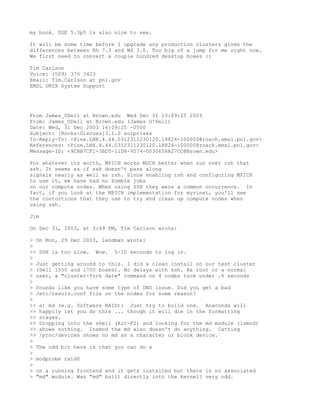 my book. SGE 5.3p5 is also nice to see.

It will be some time before I upgrade any production clusters given the
differences between Rh 7.3 and WS 3.0. Too big of a jump for me right now.
We first need to convert a couple hundred desktop boxes :)

Tim Carlson
Voice: (509) 376 3423
Email: Tim.Carlson at pnl.gov
EMSL UNIX System Support




From James_ODell at Brown.edu Wed Dec 31 13:09:25 2003
From: James_ODell at Brown.edu (James O'Dell)
Date: Wed, 31 Dec 2003 16:09:25 -0500
Subject: [Rocks-Discuss]3.1.0 surprises
In-Reply-To: <Pine.LNX.4.44.0312311230120.18826-100000@roach.emsl.pnl.gov>
References: <Pine.LNX.4.44.0312311230120.18826-100000@roach.emsl.pnl.gov>
Message-ID: <9CBB7CF1-3BD5-11D8-9574-0030656A27CC@Brown.edu>

For whatever its worth, MPICH works MUCH better when run over rsh that
ssh. It seems as if ssh doesn't pass along
signals nearly as well as rsh. Since enabling rsh and configuring MPICH
to use it, we have had no Zombie jobs
on our compute nodes. When using SSH they were a common occurrence. In
fact, if you look at the MPICH implementation for myrinet, you'll see
the contortions that they use to try and clean up compute nodes when
using ssh.

Jim

On Dec 31, 2003, at 3:49 PM, Tim Carlson wrote:

> On Mon, 29 Dec 2003, landman wrote:
>
>> SSH is too slow. Wow. 5-10 seconds to log in.
>
> Just getting around to this. I did a clean install on our test cluster
> (Dell 1550 and 1750 boxes). No delays with ssh. As root or a normal
> user, a "cluster-fork date" command on 4 nodes took under .6 seconds
>
> Sounds like you have some type of DNS issue. Did you get a bad
> /etc/resolv.conf file on the nodes for some reason?
>
>> a) md (e.g. Software RAID): Just try to build one. Anaconda will
>> happily let you do this ... though it will die in the formatting
>> stages.
>> Dropping into the shell (Alt-F2) and looking for the md module (lsmod)
>> shows nothing. Insmod the md also doesn't do anything. Catting
>> /proc/devices shows no md as a character or block device.
>
> The odd bit here is that you can do a
>
> modprobe raid0
>
> on a running frontend and it gets installed but there is no associated
> "md" module. Was "md" built directly into the kernel? very odd.
 