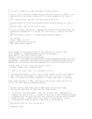 >
>> b) ext3. There is no ext3 available for the install.
>
> This is a bit annoying. Nobody really uses ext2 anymore do they? :) Not
> having ext3 as an install option isn't a show stopper for me since I
> can
> do a tune2fs after the fact. But ext3 should be there.
>
> Having version 2.0.8 of the myrinet drivers up and running is a big +
> in
> my book. SGE 5.3p5 is also nice to see.
>
> It will be some time before I upgrade any production clusters given the
> differences between Rh 7.3 and WS 3.0. Too big of a jump for me right
> now.
> We first need to convert a couple hundred desktop boxes :)
>
> Tim Carlson
> Voice: (509) 376 3423
> Email: Tim.Carlson at pnl.gov
> EMSL UNIX System Support
>



From landman at scalableinformatics.com Wed Dec 31 14:46:22 2003
From: landman at scalableinformatics.com (Joe Landman)
Date: Wed, 31 Dec 2003 17:46:22 -0500
Subject: [Rocks-Discuss]3.1.0 surprises
In-Reply-To: <Pine.LNX.4.44.0312311230120.18826-100000@roach.emsl.pnl.gov>
References: <Pine.LNX.4.44.0312311230120.18826-100000@roach.emsl.pnl.gov>
Message-ID: <1072910782.4470.268.camel@protein.scalableinformatics.com>

On Wed, 2003-12-31 at 15:49, Tim Carlson wrote:
> On Mon, 29 Dec 2003, landman wrote:
>
> > SSH is too slow. Wow. 5-10 seconds to log in.
>
> Just getting around to this. I did a clean install on our test cluster
> (Dell 1550 and 1750 boxes). No delays with ssh. As root or a normal
> user, a "cluster-fork date" command on 4 nodes took under .6 seconds

Yeah, some weirdness in DNS. Re-load on one cluster head took care of
it, on the other applying dnsmasq helped.

>
>   Sounds like you have some type of DNS issue. Did you get a bad
>   /etc/resolv.conf file on the nodes for some reason?
>
>   >   a) md (e.g. Software RAID): Just try to build one. Anaconda will
>   >   happily let you do this ... though it will die in the formatting stages.
>   >   Dropping into the shell (Alt-F2) and looking for the md module (lsmod)
>   >   shows nothing. Insmod the md also doesn't do anything. Catting
>   >   /proc/devices shows no md as a character or block device.
>
>   The odd bit here is that you can do a
>
>   modprobe raid0
>
 