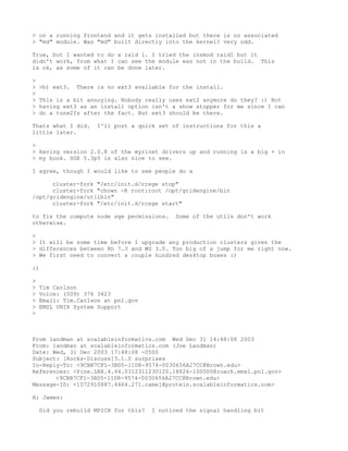 > on a running frontend and it gets installed but there is no associated
> "md" module. Was "md" built directly into the kernel? very odd.

True, but I wanted to do a raid 1. I tried the insmod raid1 but it
didn't work, from what I can see the module was not in the build. This
is ok, as some of it can be done later.

>
>   >b) ext3.   There is no ext3 available for the install.
>
>   This is a bit annoying. Nobody really uses ext2 anymore do they? :) Not
>   having ext3 as an install option isn't a show stopper for me since I can
>   do a tune2fs after the fact. But ext3 should be there.

Thats what I did.     I'll post a quick set of instructions for this a
little later.

>
> Having version 2.0.8 of the myrinet drivers up and running is a big + in
> my book. SGE 5.3p5 is also nice to see.

I agree, though I would like to see people do a

      cluster-fork "/etc/init.d/rcsge stop"
      cluster-fork "chown -R root:root /opt/gridengine/bin
/opt/gridengine/utilbin"
      cluster-fork "/etc/init.d/rcsge start"

to fix the compute node sge permissions.     Some of the utils don't work
otherwise.

>
> It will be some time before I upgrade any production clusters given the
> differences between Rh 7.3 and WS 3.0. Too big of a jump for me right now.
> We first need to convert a couple hundred desktop boxes :)

:)

>
>   Tim Carlson
>   Voice: (509) 376 3423
>   Email: Tim.Carlson at pnl.gov
>   EMSL UNIX System Support
>



From landman at scalableinformatics.com Wed Dec 31 14:48:08 2003
From: landman at scalableinformatics.com (Joe Landman)
Date: Wed, 31 Dec 2003 17:48:08 -0500
Subject: [Rocks-Discuss]3.1.0 surprises
In-Reply-To: <9CBB7CF1-3BD5-11D8-9574-0030656A27CC@Brown.edu>
References: <Pine.LNX.4.44.0312311230120.18826-100000@roach.emsl.pnl.gov>
       <9CBB7CF1-3BD5-11D8-9574-0030656A27CC@Brown.edu>
Message-ID: <1072910887.4464.271.camel@protein.scalableinformatics.com>

Hi James:

    Did you rebuild MPICH for this?   I noticed the signal handling bit
 