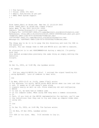 >   >   Tim Carlson
>   >   Voice: (509) 376 3423
>   >   Email: Tim.Carlson at pnl.gov
>   >   EMSL UNIX System Support
>   >



From James_ODell at Brown.edu Wed Dec 31 15:12:59 2003
From: James_ODell at Brown.edu (James O'Dell)
Date: Wed, 31 Dec 2003 18:12:59 -0500
Subject: [Rocks-Discuss]3.1.0 surprises
In-Reply-To: <1072910887.4464.271.camel@protein.scalableinformatics.com>
References: <Pine.LNX.4.44.0312311230120.18826-100000@roach.emsl.pnl.gov>
<9CBB7CF1-3BD5-11D8-9574-0030656A27CC@Brown.edu>
<1072910887.4464.271.camel@protein.scalableinformatics.com>
Message-ID: <DFF94A81-3BE6-11D8-9574-0030656A27CC@Brown.edu>

The cheap way to do it is to grep the bin directory and look for SSH in
the execution
scripts. You can change them to RSH and MPICH will use RSH to execute.

An alternative is to set RSHCOMMAND=rsh during a rebuild. I'm pretty
sure that
this method accomplishes precisely the same thing as simply editing the
execution
scripts.

Jim

On Dec 31, 2003, at 5:48 PM, Joe Landman wrote:

> Hi James:
>
>   Did you rebuild MPICH for this? I noticed the signal handling bit
> using mpiBLAST. Lots of zombies to deal with.
>
> Joe
>
> On Wed, 2003-12-31 at 16:09, James O'Dell wrote:
>> For whatever its worth, MPICH works MUCH better when run over rsh that
>> ssh. It seems as if ssh doesn't pass along
>> signals nearly as well as rsh. Since enabling rsh and configuring
>> MPICH
>> to use it, we have had no Zombie jobs
>> on our compute nodes. When using SSH they were a common occurrence.
>> In
>> fact, if you look at the MPICH implementation for myrinet, you'll see
>> the contortions that they use to try and clean up compute nodes when
>> using ssh.
>>
>> Jim
>>
>> On Dec 31, 2003, at 3:49 PM, Tim Carlson wrote:
>>
>>> On Mon, 29 Dec 2003, landman wrote:
>>>
>>>> SSH is too slow. Wow. 5-10 seconds to log in.
>>>
 