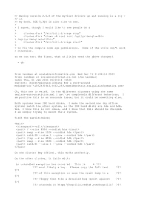 >> Having version 2.0.8 of the myrinet drivers up and running is a big +
>> in
>> my book. SGE 5.3p5 is also nice to see.
>
> I agree, though I would like to see people do a
>
>     cluster-fork "/etc/init.d/rcsge stop"
>     cluster-fork "chown -R root:root /opt/gridengine/bin
> /opt/gridengine/utilbin"
>     cluster-fork "/etc/init.d/rcsge start"
>
> to fix the compute node sge permissions. Some of the utils don't work
> otherwise.

so we can test the fixes, what utilities need the above changes?

 - gb



From landman at scalableinformatics.com Wed Dec 31 21:04:14 2003
From: landman at scalableinformatics.com (Joe Landman)
Date: Thu, 01 Jan 2004 00:04:14 -0500
Subject: [Rocks-Discuss]looking for a work-around
Message-ID: <1072933453.4463.293.camel@protein.scalableinformatics.com>

Ok, this one is weird. On two different clusters using the same
replace-auto-partition.xml I get two completely different behaviors. I
am positive this is an anaconda issue, but it could be something else.

Both systems have IDE hard disks. I made the second one (my office
system) match the other system, so the IDE hard disks are hda and hdb.
Yes, I know this is not ideal, and I know that this should be changed.
I am simply trying to match their system.

First the partitioning:

<main>
 <clearpart>--all</clearpart>
 <part> / --size 4096 --ondisk hda </part>
 <part> swap --size 1024 --ondisk hda </part>
 <part> raid.00 --size 1 --grow --ondisk hda </part>
 <part> /tmp --size 4096 --ondisk hdb </part>
 <part> swap --size 1024 --ondisk hdb </part>
 <part> raid.01 --size 1 --grow --ondisk hdb </part>
</main>

On one cluster (my office), this works perfectly.

On the other cluster, it fails with:

 An unhandled exception has occurred. This is      # ???
            ??? most likely a bug. Please copy the full text       ???
???
            ??? of this exception or save the crash dump to a      ???
???
            ??? floppy then file a detailed bug report against     ???
???
            ??? anaconda at http://bugzilla.redhat.com/bugzilla/   ???
 