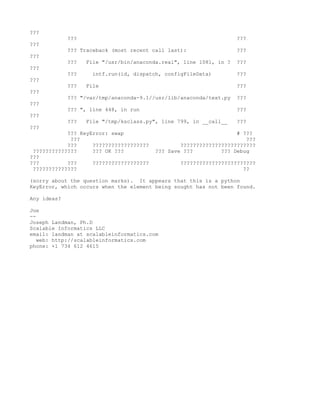 ???
             ???                                                    ???
???
             ??? Traceback (most recent call last):                 ???
???
             ???   File "/usr/bin/anaconda.real", line 1081, in ?   ???
???
             ???     intf.run(id, dispatch, configFileData)         ???
???
             ???   File                                             ???
???
             ??? "/var/tmp/anaconda-9.1//usr/lib/anaconda/text.py   ???
???
             ??? ", line 448, in run                                ???
???
             ???   File "/tmp/ksclass.py", line 799, in __call__    ???
???
            ??? KeyError: swap                                     # ???
             ???                                                      ???
            ???     ??????????????????           ????????????????????????
 ??????????????     ??? OK ???           ??? Save ???         ??? Debug
???
???         ???     ??????????????????           ????????????????????????
 ??????????????                                                      ??

(sorry about the question marks). It appears that this is a python
KeyError, which occurs when the element being sought has not been found.

Any ideas?

Joe
--
Joseph Landman, Ph.D
Scalable Informatics LLC
email: landman at scalableinformatics.com
   web: http://scalableinformatics.com
phone: +1 734 612 4615
 
