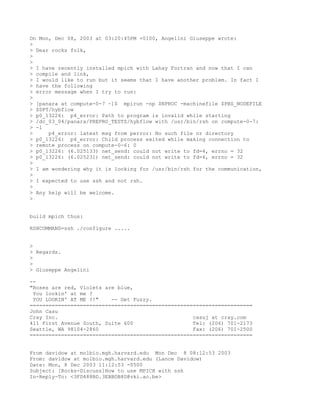 On Mon, Dec 08, 2003 at 03:20:45PM +0100, Angelini Giuseppe wrote:
>
> Dear rocks folk,
>
>
> I have recently installed mpich with Lahay Fortran and now that I can
> compile and link,
> I would like to run but it seems that I have another problem. In fact I
> have the following
> error message when I try to run:
>
> [panara at compute-0-7 ~]$ mpirun -np $NPROC -machinefile $PBS_NODEFILE
> $DPT/hybflow
> p0_13226: p4_error: Path to program is invalid while starting
> /dc_03_04/panara/PREPRO_TESTS/hybflow with /usr/bin/rsh on compute-0-7:
> -1
>     p4_error: latest msg from perror: No such file or directory
> p0_13226: p4_error: Child process exited while making connection to
> remote process on compute-0-6: 0
> p0_13226: (6.025133) net_send: could not write to fd=4, errno = 32
> p0_13226: (6.025231) net_send: could not write to fd=4, errno = 32
>
> I am wondering why it is looking for /usr/bin/rsh for the communication,
>
> I expected to use ssh and not rsh.
>
> Any help will be welcome.
>


build mpich thus:

RSHCOMMAND=ssh ./configure .....


>
> Regards.
>
>
> Giuseppe Angelini

--
"Roses are red, Violets are blue,
 You lookin' at me ?
 YOU LOOKIN' AT ME ?!"    -- Get Fuzzy.
=======================================================================
John Casu
Cray Inc.                                           casuj at cray.com
411 First Avenue South, Suite 600                   Tel: (206) 701-2173
Seattle, WA 98104-2860                              Fax: (206) 701-2500
=======================================================================


From davidow at molbio.mgh.harvard.edu Mon Dec 8 08:12:53 2003
From: davidow at molbio.mgh.harvard.edu (Lance Davidow)
Date: Mon, 8 Dec 2003 11:12:53 -0500
Subject: [Rocks-Discuss]How to use MPICH with ssh
In-Reply-To: <3FD488BD.3EBBDB8D@vki.ac.be>
 