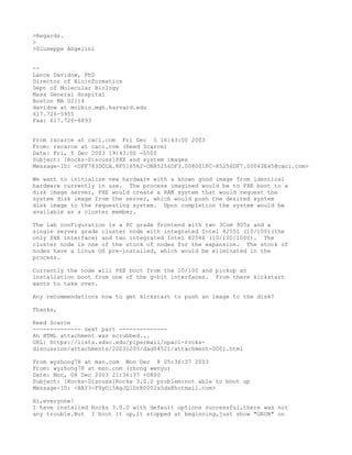 >Regards.
>
>Giuseppe Angelini


--
Lance Davidow, PhD
Director of Bioinformatics
Dept of Molecular Biology
Mass General Hospital
Boston MA 02114
davidow at molbio.mgh.harvard.edu
617.726-5955
Fax: 617.726-6893


From rscarce at caci.com Fri Dec 5 16:43:00 2003
From: rscarce at caci.com (Reed Scarce)
Date: Fri, 5 Dec 2003 19:43:00 -0500
Subject: [Rocks-Discuss]PXE and system images
Message-ID: <OFF783DCCA.8F016562-ON85256DF3.008001FC-85256DF7.00043E45@caci.com>

We want to initialize new hardware with a known good image from identical
hardware currently in use. The process imagined would be to PXE boot to a
disk image server, PXE would create a RAM system that would request the
system disk image from the server, which would push the desired system
disk image to the requesting system. Upon completion the system would be
available as a cluster member.

The lab configuration is a PC grade frontend with two 3Com 905s and a
single server grade cluster node with integrated Intel 82551 (10/100)(the
only PXE interface) and two integrated Intel 82546 (10/100/1000). The
cluster node is one of the stock of nodes for the expansion. The stock of
nodes have a Linux OS pre-installed, which would be eliminated in the
process.

Currently the node will PXE boot from the 10/100 and pickup an
installation boot from one of the g-bit interfaces. From there kickstart
wants to take over.

Any recommendations how to get kickstart to push an image to the disk?

Thanks,

Reed Scarce
-------------- next part --------------
An HTML attachment was scrubbed...
URL: https://lists.sdsc.edu/pipermail/npaci-rocks-
discussion/attachments/20031205/dad04521/attachment-0001.html

From wyzhong78 at msn.com Mon Dec 8 05:36:37 2003
From: wyzhong78 at msn.com (zhong wenyu)
Date: Mon, 08 Dec 2003 21:36:37 +0800
Subject: [Rocks-Discuss]Rocks 3.0.0 problem:not able to boot up
Message-ID: <BAY3-F9yOi5AgJQlDrR0002a5da@hotmail.com>

Hi,everyone!
I have installed Rocks 3.0.0 with default options successful,there was not
any trouble.But I boot it up,it stopped at beginning,just show "GRUB" on
 