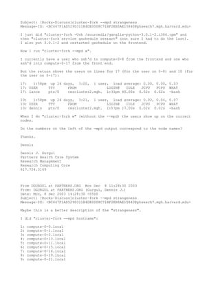 Subject: [Rocks-Discuss]cluster-fork --mpd strangeness
Message-ID: <BC447F1AD529D311B4DE0008C71BF2EB0AE15840@phsexch7.mgh.harvard.edu>

I just did "cluster-fork -Uvh /sourcedir/ganglia-python-3.0.1-2.i386.rpm" and
then "cluster-fork service gschedule restart" (not sure I had to do the last).
I also put 3.0.1-2 and restarted gschedule on the frontend.

Now I run "cluster-fork --mpd w".

I currently have a user who ssh'd to compute-0-8 from the frontend and one who
ssh'd into compute-0-17 from the front end.

But the return shows the users on lines for 17 (for the user on 0-8) and 10 (for
the user on 0-17):

17:   1:58pm up 24 days, 3:20, 1 user, load average: 0.00, 0.00, 0.03
17: USER     TTY     FROM             LOGIN@   IDLE  JCPU  PCPU WHAT
17: lance    pts/0   rescluster2.mgh. 1:31pm 40.00s 0.02s 0.02s -bash

10:   1:58pm up 24 days, 3:21, 1 user, load average: 0.02, 0.04, 0.07
10: USER     TTY     FROM             LOGIN@   IDLE  JCPU  PCPU WHAT
10: dennis   pts/0   rescluster2.mgh. 1:57pm 17.00s 0.02s 0.02s -bash

When I do "cluster-fork w" (without the --mpd) the users show up on the correct
nodes.

Do the numbers on the left of the -mpd output correspond to the node names?

Thanks.

Dennis

Dennis J. Gurgul
Partners Health Care System
Research Management
Research Computing Core
617.724.3169



From DGURGUL at PARTNERS.ORG Mon Dec 8 11:28:30 2003
From: DGURGUL at PARTNERS.ORG (Gurgul, Dennis J.)
Date: Mon, 8 Dec 2003 14:28:30 -0500
Subject: [Rocks-Discuss]cluster-fork --mpd strangeness
Message-ID: <BC447F1AD529D311B4DE0008C71BF2EB0AE15843@phsexch7.mgh.harvard.edu>

Maybe this is a better description of the "strangeness".

I did "cluster-fork --mpd hostname":

1:   compute-0-0.local
2:   compute-0-1.local
3:   compute-0-3.local
4:   compute-0-13.local
5:   compute-0-11.local
6:   compute-0-15.local
7:   compute-0-16.local
8:   compute-0-19.local
9:   compute-0-21.local
 