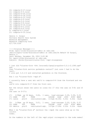 10: compute-0-17.local
11: compute-0-5.local
12: compute-0-20.local
13: compute-0-18.local
14: compute-0-12.local
15: compute-0-9.local
16: compute-0-4.local
17: compute-0-8.local
18: compute-0-14.local
19: compute-0-2.local
20: compute-0-6.local
0: compute-0-7.local
21: compute-0-10.local

Dennis J. Gurgul
Partners Health Care System
Research Management
Research Computing Core
617.724.3169


-----Original Message-----
From: npaci-rocks-discussion-admin at sdsc.edu
[mailto:npaci-rocks-discussion-admin at sdsc.edu]On Behalf Of Gurgul,
Dennis J.
Sent: Monday, December 08, 2003 2:09 PM
To: npaci-rocks-discussion at sdsc.edu
Subject: [Rocks-Discuss]cluster-fork --mpd strangeness


I just did "cluster-fork -Uvh /sourcedir/ganglia-python-3.0.1-2.i386.rpm"
and
then "cluster-fork service gschedule restart" (not sure I had to do the
last).
I also put 3.0.1-2 and restarted gschedule on the frontend.

Now I run "cluster-fork --mpd w".

I currently have a user who ssh'd to compute-0-8 from the frontend and one
who
ssh'd into compute-0-17 from the front end.

But the return shows the users on lines for 17 (for the user on 0-8) and 10
(for
the user on 0-17):

17:   1:58pm up 24 days, 3:20, 1 user, load average: 0.00, 0.00, 0.03
17: USER     TTY     FROM             LOGIN@   IDLE  JCPU  PCPU WHAT
17: lance    pts/0   rescluster2.mgh. 1:31pm 40.00s 0.02s 0.02s -bash

10:   1:58pm up 24 days, 3:21, 1 user, load average: 0.02, 0.04, 0.07
10: USER     TTY     FROM             LOGIN@   IDLE  JCPU  PCPU WHAT
10: dennis   pts/0   rescluster2.mgh. 1:57pm 17.00s 0.02s 0.02s -bash

When I do "cluster-fork w" (without the --mpd) the users show up on the
correct
nodes.

Do the numbers on the left of the -mpd output correspond to the node names?
 