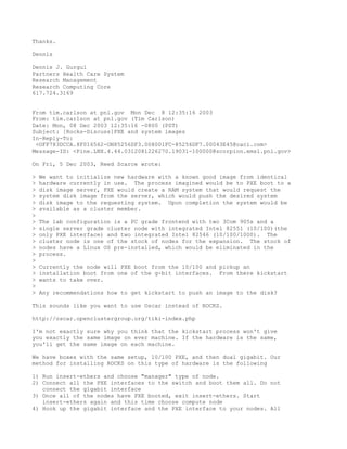 Thanks.

Dennis

Dennis J. Gurgul
Partners Health Care System
Research Management
Research Computing Core
617.724.3169


From tim.carlson at pnl.gov Mon Dec 8 12:35:16 2003
From: tim.carlson at pnl.gov (Tim Carlson)
Date: Mon, 08 Dec 2003 12:35:16 -0800 (PST)
Subject: [Rocks-Discuss]PXE and system images
In-Reply-To:
 <OFF783DCCA.8F016562-ON85256DF3.008001FC-85256DF7.00043E45@caci.com>
Message-ID: <Pine.LNX.4.44.0312081226270.19031-100000@scorpion.emsl.pnl.gov>

On Fri, 5 Dec 2003, Reed Scarce wrote:

>   We want to initialize new hardware with a known good image from identical
>   hardware currently in use. The process imagined would be to PXE boot to a
>   disk image server, PXE would create a RAM system that would request the
>   system disk image from the server, which would push the desired system
>   disk image to the requesting system. Upon completion the system would be
>   available as a cluster member.
>
>   The lab configuration is a PC grade frontend with two 3Com 905s and a
>   single server grade cluster node with integrated Intel 82551 (10/100)(the
>   only PXE interface) and two integrated Intel 82546 (10/100/1000). The
>   cluster node is one of the stock of nodes for the expansion. The stock of
>   nodes have a Linux OS pre-installed, which would be eliminated in the
>   process.
>
>   Currently the node will PXE boot from the 10/100 and pickup an
>   installation boot from one of the g-bit interfaces. From there kickstart
>   wants to take over.
>
>   Any recommendations how to get kickstart to push an image to the disk?

This sounds like you want to use Oscar instead of ROCKS.

http://oscar.openclustergroup.org/tiki-index.php

I'm not exactly sure why you think that the kickstart process won't give
you exactly the same image on ever machine. If the hardware is the same,
you'll get the same image on each machine.

We have boxes with the same setup, 10/100 PXE, and then dual gigabit. Our
method for installing ROCKS on this type of hardware is the following

1) Run insert-ethers and choose "manager" type of node.
2) Connect all the PXE interfaces to the switch and boot them all. Do not
   connect the gigabit interface
3) Once all of the nodes have PXE booted, exit insert-ethers. Start
   insert-ethers again and this time choose compute node
4) Hook up the gigabit interface and the PXE interface to your nodes. All
 