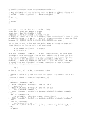 >>   /usr/lib/python1.5/site-packages/gmon/encoder.pyc
>>
>>   Any thoughts? I'm also wondering where to find the python sources for
>>   files in /usr/lib/python1.5/site-packages/gmon.
>>
>>   Thanks,
>>
>>   Angel
>>



From mjk at sdsc.edu Mon Dec 1 19:03:16 2003
From: mjk at sdsc.edu (Mason J. Katz)
Date: Mon, 1 Dec 2003 19:03:16 -0800
Subject: [Rocks-Discuss]odd kickstart problem
In-Reply-To: <Pine.LNX.4.44.0312011453020.22892-100000@scorpion.emsl.pnl.gov>
References: <Pine.LNX.4.44.0312011453020.22892-100000@scorpion.emsl.pnl.gov>
Message-ID: <132DD626-2474-11D8-A7A4-000A95DA5638@sdsc.edu>

You'll need to run the kpp and kgen steps (what kickstart.cgi does for
your) manually to find if this is an XML error.

       # cd /home/install/profiles/current
       # kpp compute

This will generate a kickstart file for a compute nodes, although some
information will be missing since it isn't specific to a node (not like
what ./kickstart.cgi --client=node-name generates). But what this does
do is traverse the XML graph and build a monolithic XML kickstart
profile. If this step works you can then "|" pipe the output into kgen
to convert the XML to kickstart syntax. Something in this procedure
should fail and point to the error.

       -mjk

On Dec 1, 2003, at 2:58 PM, Tim Carlson wrote:

>   Trying to bring up an old dead node on a Rocks 2.3.2 cluster and I get
>   the
>   following error in /var/log/httpd/error_log
>
>
>   Traceback (innermost last):
>     File "/opt/rocks/sbin/kgen", line 530, in ?
>        app.run()
>     File "/opt/rocks/sbin/kgen", line 497, in run
>        doc = FromXmlStream(file)
>     File "/usr/lib/python1.5/site-packages/xml/dom/ext/reader/Sax2.py",
>   line
>   386, in FromXmlStream
>        return reader.fromStream(stream, ownerDocument)
>     File "/usr/lib/python1.5/site-packages/xml/dom/ext/reader/Sax2.py",
>   line
>   372, in fromStream
>        self.parser.parse(s)
>     File "/usr/lib/python1.5/site-packages/xml/sax/expatreader.py", line
>   58,
>   in parse
 
