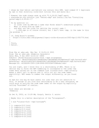 > shows me that hdlist and hdlist2 now contain this RPM. (and indeed If I duplicate
my rpm in that directory rocks-dist notices this and warns me.)
>
> However the node always ends up with "2.4.20-20.7smp" again.
> anaconda-ks.cfg contains just "kernel-smp" and install.log has "Installing
kernel-smp-2.4.20-20.7."
>
> So my question is:
>    It looks like my RPM has a name that Rocks doesn't understand properly.
>    What is wrong with my name ?
>    and what are the rules for getting the correct name ?
>      (.i686.rpm is of course correct, but I don't have -smp. in the name Is this
the problem ?)
>
> cf. Greg Bruno's wisdom:
>   https://lists.sdsc.edu/pipermail/npaci-rocks-discussion/2003-April/001770.html
>
>
> Yours,
> Daniel.



From fds at sdsc.edu Mon Dec 8 12:51:12 2003
From: fds at sdsc.edu (Federico Sacerdoti)
Date: Mon, 8 Dec 2003 12:51:12 -0800
Subject: [Rocks-Discuss]cluster-fork --mpd strangeness
In-Reply-To: <BC447F1AD529D311B4DE0008C71BF2EB0AE15843@phsexch7.mgh.harvard.edu>
References: <BC447F1AD529D311B4DE0008C71BF2EB0AE15843@phsexch7.mgh.harvard.edu>
Message-ID: <423D0494-29C0-11D8-804D-000393A4725A@sdsc.edu>

You are right, and I think this is a shortcoming of MPD. There is no
obvious way to force the MPD numbering to correspond to the order the
nodes were called out on the command line (cluster-fork --mpd actually
makes a shell call to mpirun and it calls out all the node names
explicitly). MPD seems to number the output differently, as you found
out.

So mpd for now may be more useful for jobs that are not sensitive to
this. If enough of you find this shortcoming to be a real annoyance, we
could work on putting the node name label on the output by explicitly
calling "hostname" or similar.

Good ideas are welcome :)
-Federico

On Dec 8, 2003, at 11:28 AM, Gurgul, Dennis J. wrote:

>   Maybe this is a better description of the "strangeness".
>
>   I did "cluster-fork --mpd hostname":
>
>   1:   compute-0-0.local
>   2:   compute-0-1.local
>   3:   compute-0-3.local
>   4:   compute-0-13.local
>   5:   compute-0-11.local
>   6:   compute-0-15.local
>   7:   compute-0-16.local
 