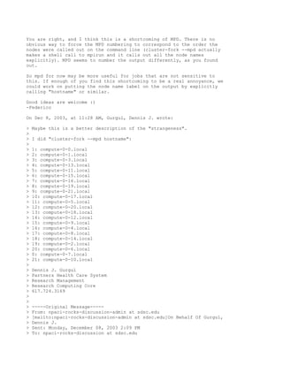 You are right, and I think this is a shortcoming of MPD. There is no
obvious way to force the MPD numbering to correspond to the order the
nodes were called out on the command line (cluster-fork --mpd actually
makes a shell call to mpirun and it calls out all the node names
explicitly). MPD seems to number the output differently, as you found
out.

So mpd for now may be more useful for jobs that are not sensitive to
this. If enough of you find this shortcoming to be a real annoyance, we
could work on putting the node name label on the output by explicitly
calling "hostname" or similar.

Good ideas are welcome :)
-Federico

On Dec 8, 2003, at 11:28 AM, Gurgul, Dennis J. wrote:

>   Maybe this is a better description of the "strangeness".
>
>   I did "cluster-fork --mpd hostname":
>
>   1: compute-0-0.local
>   2: compute-0-1.local
>   3: compute-0-3.local
>   4: compute-0-13.local
>   5: compute-0-11.local
>   6: compute-0-15.local
>   7: compute-0-16.local
>   8: compute-0-19.local
>   9: compute-0-21.local
>   10: compute-0-17.local
>   11: compute-0-5.local
>   12: compute-0-20.local
>   13: compute-0-18.local
>   14: compute-0-12.local
>   15: compute-0-9.local
>   16: compute-0-4.local
>   17: compute-0-8.local
>   18: compute-0-14.local
>   19: compute-0-2.local
>   20: compute-0-6.local
>   0: compute-0-7.local
>   21: compute-0-10.local
>
>   Dennis J. Gurgul
>   Partners Health Care System
>   Research Management
>   Research Computing Core
>   617.724.3169
>
>
>   -----Original Message-----
>   From: npaci-rocks-discussion-admin at sdsc.edu
>   [mailto:npaci-rocks-discussion-admin at sdsc.edu]On Behalf Of Gurgul,
>   Dennis J.
>   Sent: Monday, December 08, 2003 2:09 PM
>   To: npaci-rocks-discussion at sdsc.edu
 