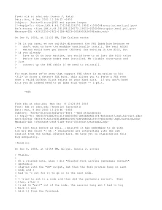 From: mjk at sdsc.edu (Mason J. Katz)
Date: Mon, 8 Dec 2003 12:58:22 -0800
Subject: [Rocks-Discuss]PXE and system images
In-Reply-To: <Pine.LNX.4.44.0312081226270.19031-100000@scorpion.emsl.pnl.gov>
References: <Pine.LNX.4.44.0312081226270.19031-100000@scorpion.emsl.pnl.gov>
Message-ID: <4261C250-29C1-11D8-AECB-000A95DA5638@sdsc.edu>

On Dec 8, 2003, at 12:35 PM, Tim Carlson wrote:

> 5) In our case, we now quickly disconnect the PXE interface because we
>    don't want to have the machine continually install. The real ROCKS
>    method would have you choose (HD/net) for booting in the BIOS, but
> if you already
>    have an OS on your machine, you would have to go into the BIOS twice
>    before the compute nodes were installed. We disable rocks-grub and
> just
>    connect up the PXE cable if we need to reinstall.
>

For most boxes we've seen that support PXE there is an option to hit
<F12> to force a network PXE boot, this allows you to force a PXE even
when a valid OS/Boot block exists on your hard disk. If you don't have
this you do indeed need to go into BIOS twice -- a pain.


       -mjk



From fds at sdsc.edu Mon Dec 8 13:26:46 2003
From: fds at sdsc.edu (Federico Sacerdoti)
Date: Mon, 8 Dec 2003 13:26:46 -0800
Subject: [Rocks-Discuss]cluster-fork --mpd strangeness
In-Reply-To: <BC447F1AD529D311B4DE0008C71BF2EB0AE15847@phsexch7.mgh.harvard.edu>
References: <BC447F1AD529D311B4DE0008C71BF2EB0AE15847@phsexch7.mgh.harvard.edu>
Message-ID: <39CC5B05-29C5-11D8-804D-000393A4725A@sdsc.edu>

I've seen this before as well. I believe it has something to do with
the way the color "[ OK ]" characters are interacting with the ssh
session from the normal cluster-fork. We have yet to characterize this
bug adequately.

-Federico

On Dec 8, 2003, at 12:55 PM, Gurgul, Dennis J. wrote:

>   Thanks.
>
>   On a related note, when I did "cluster-fork service gschedule restart"
>   gschedule
>   started with the "OK" output, but then the fork process hung on each
>   node and I
>   had to ^c out for it to go on to the next node.
>
>   I tried to ssh to a node and then did the gschedule restart. Even
>   then, after I
>   tried to "exit" out of the node, the session hung and I had to log
>   back in and
>   kill it from the frontend.
 