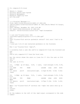 >>   21: compute-0-10.local
>>
>>   Dennis J. Gurgul
>>   Partners Health Care System
>>   Research Management
>>   Research Computing Core
>>   617.724.3169
>>
>>
>>   -----Original Message-----
>>   From: npaci-rocks-discussion-admin at sdsc.edu
>>   [mailto:npaci-rocks-discussion-admin at sdsc.edu]On Behalf Of Gurgul,
>>   Dennis J.
>>   Sent: Monday, December 08, 2003 2:09 PM
>>   To: npaci-rocks-discussion at sdsc.edu
>>   Subject: [Rocks-Discuss]cluster-fork --mpd strangeness
>>
>>
>>   I just did "cluster-fork -Uvh
>>   /sourcedir/ganglia-python-3.0.1-2.i386.rpm"
>>   and
>>   then "cluster-fork service gschedule restart" (not sure I had to do
>>   the
>>   last).
>>   I also put 3.0.1-2 and restarted gschedule on the frontend.
>>
>>   Now I run "cluster-fork --mpd w".
>>
>>   I currently have a user who ssh'd to compute-0-8 from the frontend and
>>   one
>>   who
>>   ssh'd into compute-0-17 from the front end.
>>
>>   But the return shows the users on lines for 17 (for the user on 0-8)
>>   and 10
>>   (for
>>   the user on 0-17):
>>
>>   17:   1:58pm up 24 days, 3:20, 1 user, load average: 0.00, 0.00,
>>   0.03
>>   17: USER     TTY     FROM             LOGIN@   IDLE  JCPU  PCPU
>>   WHAT
>>   17: lance    pts/0   rescluster2.mgh. 1:31pm 40.00s 0.02s 0.02s
>>   -bash
>>
>>   10:   1:58pm up 24 days, 3:21, 1 user, load average: 0.02, 0.04,
>>   0.07
>>   10: USER     TTY     FROM             LOGIN@   IDLE  JCPU  PCPU
>>   WHAT
>>   10: dennis   pts/0   rescluster2.mgh. 1:57pm 17.00s 0.02s 0.02s
>>   -bash
>>
>>   When I do "cluster-fork w" (without the --mpd) the users show up on
>>   the
>>   correct
>>   nodes.
>>
>>   Do the numbers on the left of the -mpd output correspond to the node
>>   names?
 