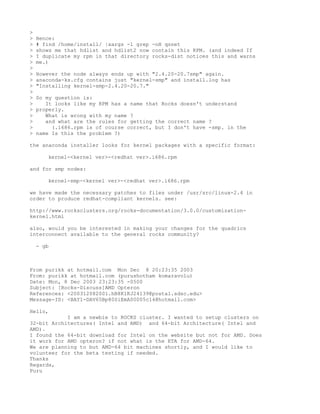 >
>   Hence:
>   # find /home/install/ |xargs -l grep -nH qsnet
>   shows me that hdlist and hdlist2 now contain this RPM. (and indeed If
>   I duplicate my rpm in that directory rocks-dist notices this and warns
>   me.)
>
>   However the node always ends up with "2.4.20-20.7smp" again.
>   anaconda-ks.cfg contains just "kernel-smp" and install.log has
>   "Installing kernel-smp-2.4.20-20.7."
>
>   So my question is:
>      It looks like my RPM has a name that Rocks doesn't understand
>   properly.
>      What is wrong with my name ?
>      and what are the rules for getting the correct name ?
>        (.i686.rpm is of course correct, but I don't have -smp. in the
>   name Is this the problem ?)

the anaconda installer looks for kernel packages with a specific format:

       kernel-<kernel ver>-<redhat ver>.i686.rpm

and for smp nodes:

       kernel-smp-<kernel ver>-<redhat ver>.i686.rpm

we have made the necessary patches to files under /usr/src/linux-2.4 in
order to produce redhat-compliant kernels. see:

http://www.rocksclusters.org/rocks-documentation/3.0.0/customization-
kernel.html

also, would you be interested in making your changes for the quadrics
interconnect available to the general rocks community?

    - gb



From purikk at hotmail.com Mon Dec 8 20:23:35 2003
From: purikk at hotmail.com (purushotham komaravolu)
Date: Mon, 8 Dec 2003 23:23:35 -0500
Subject: [Rocks-Discuss]AMD Opteron
References: <200312082001.hB8K1KJ24139@postal.sdsc.edu>
Message-ID: <BAY1-DAV65Bp80SiEmA00005c14@hotmail.com>

Hello,
            I am a newbie to ROCKS cluster. I wanted to setup clusters on
32-bit Architectures( Intel and AMD) and 64-bit Architecture( Intel and
AMD).
I found the 64-bit download for Intel on the website but not for AMD. Does
it work for AMD opteron? if not what is the ETA for AMD-64.
We are planning to but AMD-64 bit machines shortly, and I would like to
volunteer for the beta testing if needed.
Thanks
Regards,
Puru
 