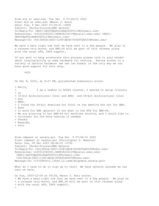 From mjk at sdsc.edu Tue Dec 9 07:28:51 2003
From: mjk at sdsc.edu (Mason J. Katz)
Date: Tue, 9 Dec 2003 07:28:51 -0800
Subject: [Rocks-Discuss]AMD Opteron
In-Reply-To: <BAY1-DAV65Bp80SiEmA00005c14@hotmail.com>
References: <200312082001.hB8K1KJ24139@postal.sdsc.edu> <BAY1-
DAV65Bp80SiEmA00005c14@hotmail.com>
Message-ID: <6413D41A-2A5C-11D8-AECB-000A95DA5638@sdsc.edu>

We have a beta right now that we have sent to a few people. We plan on
a release this month, and AMD_64 will be part of this release along
with the usual x86, IA64 support.

If you want to help accelerate this process please talk to your vendor
about loaning/giving us some hardware for testing. Having access to a
variety of Opteron hardware (we own two boxes) is the only way we can
have good support for this chip.

       -mjk


On Dec 8, 2003, at 8:23 PM, purushotham komaravolu wrote:

>   Hello,
>               I am a newbie to ROCKS cluster. I wanted to setup clusters
>   on
>   32-bit Architectures( Intel and AMD) and 64-bit Architecture( Intel
>   and
>   AMD).
>   I found the 64-bit download for Intel on the website but not for AMD.
>   Does
>   it work for AMD opteron? if not what is the ETA for AMD-64.
>   We are planning to but AMD-64 bit machines shortly, and I would like to
>   volunteer for the beta testing if needed.
>   Thanks
>   Regards,
>   Puru



From cdmaest at sandia.gov Tue Dec 9 07:48:31 2003
From: cdmaest at sandia.gov (Christopher D. Maestas)
Date: Tue, 09 Dec 2003 08:48:31 -0700
Subject: [Rocks-Discuss]AMD Opteron
In-Reply-To: <6413D41A-2A5C-11D8-AECB-000A95DA5638@sdsc.edu>
References: <200312082001.hB8K1KJ24139@postal.sdsc.edu>
 <BAY1-DAV65Bp80SiEmA00005c14@hotmail.com>
 <6413D41A-2A5C-11D8-AECB-000A95DA5638@sdsc.edu>
Message-ID: <1070984911.19042.12.camel@capdesk.sandia.gov>

What do I have to do to sign up to test?    We have opteron systems we can
test on here.

On Tue, 2003-12-09 at 08:28, Mason J. Katz wrote:
> We have a beta right now that we have sent to a few people. We plan on
> a release this month, and AMD_64 will be part of this release along
> with the usual x86, IA64 support.
>
 