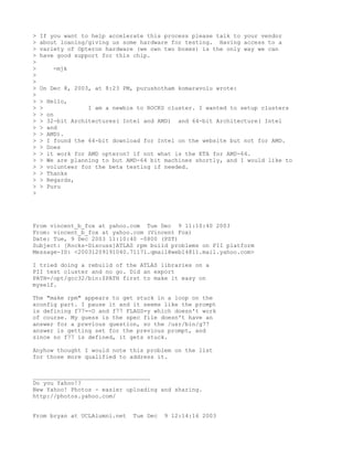 >   If you want to help accelerate this process please talk to your vendor
>   about loaning/giving us some hardware for testing. Having access to a
>   variety of Opteron hardware (we own two boxes) is the only way we can
>   have good support for this chip.
>
>        -mjk
>
>
>   On Dec 8, 2003, at 8:23 PM, purushotham komaravolu wrote:
>
>   >   Hello,
>   >               I am a newbie to ROCKS cluster. I wanted to setup clusters
>   >   on
>   >   32-bit Architectures( Intel and AMD) and 64-bit Architecture( Intel
>   >   and
>   >   AMD).
>   >   I found the 64-bit download for Intel on the website but not for AMD.
>   >   Does
>   >   it work for AMD opteron? if not what is the ETA for AMD-64.
>   >   We are planning to but AMD-64 bit machines shortly, and I would like to
>   >   volunteer for the beta testing if needed.
>   >   Thanks
>   >   Regards,
>   >   Puru
>




From vincent_b_fox at yahoo.com Tue Dec 9 11:10:40 2003
From: vincent_b_fox at yahoo.com (Vincent Fox)
Date: Tue, 9 Dec 2003 11:10:40 -0800 (PST)
Subject: [Rocks-Discuss]ATLAS rpm build problems on PII platform
Message-ID: <20031209191040.71171.qmail@web14811.mail.yahoo.com>

I tried doing a rebuild of the ATLAS libraries on a
PII test cluster and no go. Did an export
PATH=/opt/gcc32/bin:$PATH first to make it easy on
myself.

The "make rpm" appears to get stuck in a loop on the
xconfig part. I pause it and it seems like the prompt
is defining f77=-O and f77 FLAGS=y which doesn't work
of course. My guess is the spec file doesn't have an
answer for a previous question, so the /usr/bin/g77
answer is getting set for the previous prompt, and
since no f77 is defined, it gets stuck.

Anyhow thought I would note this problem on the list
for those more qualified to address it.


__________________________________
Do you Yahoo!?
New Yahoo! Photos - easier uploading and sharing.
http://photos.yahoo.com/


From bryan at UCLAlumni.net      Tue Dec   9 12:14:16 2003
 