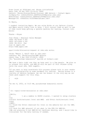From: bryan at UCLAlumni.net (Bryan Littlefield)
Date: Tue, 09 Dec 2003 12:14:16 -0800
Subject: [Rocks-Discuss]Rocks-Discuss] AMD Opteron - Contact Appro
In-Reply-To: <200312091531.hB9FV9J12694@postal.sdsc.edu>
References: <200312091531.hB9FV9J12694@postal.sdsc.edu>
Message-ID: <3FD62D18.7010208@UCLAlumni.net>

Hi Mason,

I suggest contacting Appro. We are using Rocks on our Opteron cluster
and Appro would likely love to help. I will contact them as well to see
if they could help getting a opteron machine for testing. Contact info
below:

Thanks --Bryan

Jian Chang - Regional Sales Manager
(408) 941-8100 x 202
(800) 927-5464 x 202
(408) 941-8111 Fax
jian at appro.com
http://www.appro.com

npaci-rocks-discussion-request at sdsc.edu wrote:

>From: "Mason J. Katz" <mjk at sdsc.edu>
>Subject: Re: [Rocks-Discuss]AMD Opteron
>Date: Tue, 9 Dec 2003 07:28:51 -0800
>To: "purushotham komaravolu" <purikk at hotmail.com>
>
>We have a beta right now that we have sent to a few people. We plan on
>a release this month, and AMD_64 will be part of this release along
>with the usual x86, IA64 support.
>
>If you want to help accelerate this process please talk to your vendor
>about loaning/giving us some hardware for testing. Having access to a
>variety of Opteron hardware (we own two boxes) is the only way we can
>have good support for this chip.
>
>     -mjk
>
>
>On Dec 8, 2003, at 8:23 PM, purushotham komaravolu wrote:
>
>
>
> Cc: <npaci-rocks-discussion at sdsc.edu>
>
>>Hello,
>>            I am a newbie to ROCKS cluster. I wanted to setup clusters
>>on
>>32-bit Architectures( Intel and AMD) and 64-bit Architecture( Intel
>>and
>>AMD).
>>I found the 64-bit download for Intel on the website but not for AMD.
>>Does
>>it work for AMD opteron? if not what is the ETA for AMD-64.
>>We are planning to but AMD-64 bit machines shortly, and I would like to
>>volunteer for the beta testing if needed.
 