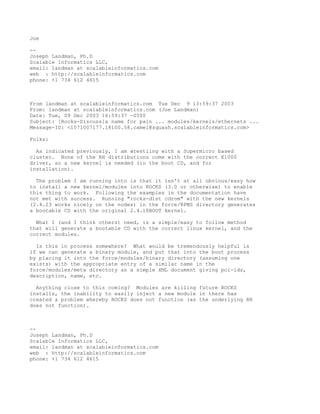 Joe

--
Joseph Landman, Ph.D
Scalable Informatics LLC,
email: landman at scalableinformatics.com
web : http://scalableinformatics.com
phone: +1 734 612 4615



From landman at scalableinformatics.com Tue Dec 9 13:59:37 2003
From: landman at scalableinformatics.com (Joe Landman)
Date: Tue, 09 Dec 2003 16:59:37 -0500
Subject: [Rocks-Discuss]a name for pain ... modules/kernels/ethernets ...
Message-ID: <1071007177.18100.58.camel@squash.scalableinformatics.com>

Folks:

  As indicated previously, I am wrestling with a Supermicro based
cluster. None of the RH distributions come with the correct E1000
driver, so a new kernel is needed (in the boot CD, and for
installation).

  The problem I am running into is that it isn't at all obvious/easy how
to install a new kernel/modules into ROCKS (3.0 or otherwise) to enable
this thing to work. Following the examples in the documentation have
not met with success. Running "rocks-dist cdrom" with the new kernels
(2.4.23 works nicely on the nodes) in the force/RPMS directory generates
a bootable CD with the original 2.4.18BOOT kernel.

  What I (and I think others) need, is a simple/easy to follow method
that will generate a bootable CD with the correct linux kernel, and the
correct modules.

  Is this in process somewhere? What would be tremendously helpful is
if we can generate a binary module, and put that into the boot process
by placing it into the force/modules/binary directory (assuming one
exists) with the appropriate entry of a similar name in the
force/modules/meta directory as a simple XML document giving pci-ids,
description, name, etc.

  Anything close to this coming? Modules are killing future ROCKS
installs, the inability to easily inject a new module in there has
created a problem whereby ROCKS does not function (as the underlying RH
does not function).



--
Joseph Landman, Ph.D
Scalable Informatics LLC,
email: landman at scalableinformatics.com
web : http://scalableinformatics.com
phone: +1 734 612 4615
 