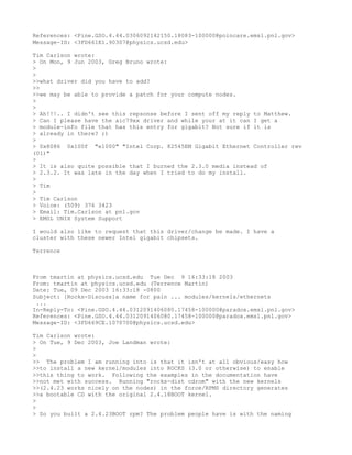 References: <Pine.GSO.4.44.0306092142150.18083-100000@poincare.emsl.pnl.gov>
Message-ID: <3FD661E1.90307@physics.ucsd.edu>

Tim Carlson wrote:
> On Mon, 9 Jun 2003, Greg Bruno wrote:
>
>
>>what driver did you have to add?
>>
>>we may be able to provide a patch for your compute nodes.
>
>
> Ah!!!.. I didn't see this repsonse before I sent off my reply to Matthew.
> Can I please have the aic79xx driver and while your at it can I get a
> module-info file that has this entry for gigabit? Not sure if it is
> already in there? ;)
>
> 0x8086 0x100f "e1000" "Intel Corp. 82545EM Gigabit Ethernet Controller rev
(01)"
>
> It is also quite possible that I burned the 2.3.0 media instead of
> 2.3.2. It was late in the day when I tried to do my install.
>
> Tim
>
> Tim Carlson
> Voice: (509) 376 3423
> Email: Tim.Carlson at pnl.gov
> EMSL UNIX System Support

I would also like to request that this driver/change be made. I have a
cluster with these newer Intel gigabit chipsets.

Terrence



From tmartin at physics.ucsd.edu Tue Dec 9 16:33:18 2003
From: tmartin at physics.ucsd.edu (Terrence Martin)
Date: Tue, 09 Dec 2003 16:33:18 -0800
Subject: [Rocks-Discuss]a name for pain ... modules/kernels/ethernets
 ...
In-Reply-To: <Pine.GSO.4.44.0312091406080.17458-100000@paradox.emsl.pnl.gov>
References: <Pine.GSO.4.44.0312091406080.17458-100000@paradox.emsl.pnl.gov>
Message-ID: <3FD669CE.1070700@physics.ucsd.edu>

Tim Carlson wrote:
> On Tue, 9 Dec 2003, Joe Landman wrote:
>
>
>> The problem I am running into is that it isn't at all obvious/easy how
>>to install a new kernel/modules into ROCKS (3.0 or otherwise) to enable
>>this thing to work. Following the examples in the documentation have
>>not met with success. Running "rocks-dist cdrom" with the new kernels
>>(2.4.23 works nicely on the nodes) in the force/RPMS directory generates
>>a bootable CD with the original 2.4.18BOOT kernel.
>
>
> So you built a 2.4.23BOOT rpm? The problem people have is with the naming
 