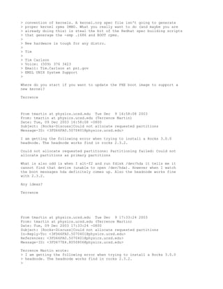 >   convention of   kernels. A kernel.org spec file isn't going to generate
>   proper kernel   rpms IMHO. What you really want to do (and maybe you are
>   already doing   this) is steal the bit of the Redhat spec building scripts
>   that generage   the -smp .i686 and BOOT rpms.
>
>   New hardware is tough for any distro.
>
>   Tim
>
>   Tim Carlson
>   Voice: (509) 376 3423
>   Email: Tim.Carlson at pnl.gov
>   EMSL UNIX System Support
>

Where do you start if you want to update the PXE boot image to support a
new kernel?

Terrence



From tmartin at physics.ucsd.edu Tue Dec 9 16:58:08 2003
From: tmartin at physics.ucsd.edu (Terrence Martin)
Date: Tue, 09 Dec 2003 16:58:08 -0800
Subject: [Rocks-Discuss]Could not allocate requested partitions
Message-ID: <3FD66FA0.5070401@physics.ucsd.edu>

I am getting the following error when trying to install a Rocks 3.0.0
headnode. The headnode works find in rocks 2.3.2.

Could not allocate requested partitions: Partitioning failed: Could not
allocate partitions as primary partitions

What is also odd is when I alt-f2 and run fdisk /dev/hda it tells me it
cannot find that device (unable to open /dev/hda). However when I watch
the boot messages hda definitely comes up. Also the headnode works fine
with 2.3.2.

Any ideas?

Terrence




From tmartin at physics.ucsd.edu Tue Dec 9 17:33:24 2003
From: tmartin at physics.ucsd.edu (Terrence Martin)
Date: Tue, 09 Dec 2003 17:33:24 -0800
Subject: [Rocks-Discuss]Could not allocate requested partitions
In-Reply-To: <3FD66FA0.5070401@physics.ucsd.edu>
References: <3FD66FA0.5070401@physics.ucsd.edu>
Message-ID: <3FD677E4.8050806@physics.ucsd.edu>

Terrence Martin wrote:
> I am getting the following error when trying to install a Rocks 3.0.0
> headnode. The headnode works find in rocks 2.3.2.
>
 