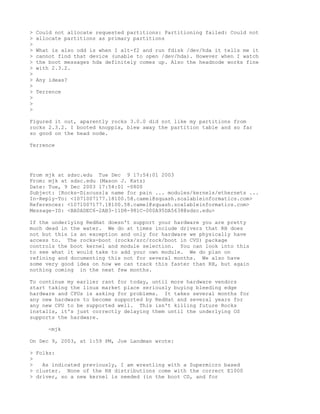 >   Could not allocate requested partitions: Partitioning failed: Could not
>   allocate partitions as primary partitions
>
>   What is also odd is when I alt-f2 and run fdisk /dev/hda it tells me it
>   cannot find that device (unable to open /dev/hda). However when I watch
>   the boot messages hda definitely comes up. Also the headnode works fine
>   with 2.3.2.
>
>   Any ideas?
>
>   Terrence
>
>
>

Figured it out, aparently rocks 3.0.0 did not like my partitions from
rocks 2.3.2. I booted knoppix, blew away the partition table and so far
so good on the head node.

Terrence




From mjk at sdsc.edu Tue Dec 9 17:54:01 2003
From: mjk at sdsc.edu (Mason J. Katz)
Date: Tue, 9 Dec 2003 17:54:01 -0800
Subject: [Rocks-Discuss]a name for pain ... modules/kernels/ethernets ...
In-Reply-To: <1071007177.18100.58.camel@squash.scalableinformatics.com>
References: <1071007177.18100.58.camel@squash.scalableinformatics.com>
Message-ID: <BA0ADEC6-2AB3-11D8-981C-000A95DA5638@sdsc.edu>

If the underlying RedHat doesn't support your hardware you are pretty
much dead in the water. We do at times include drivers that RH does
not but this is an exception and only for hardware we physically have
access to. The rocks-boot (rocks/src/rock/boot in CVS) package
controls the boot kernel and module selection. You can look into this
to see what it would take to add your own module. We do plan on
refining and documenting this not for several months. We also have
some very good idea on how we can track this faster than RH, but again
nothing coming in the next few months.

To continue my earlier rant for today, until more hardware vendors
start taking the linux market place seriously buying bleeding edge
hardware and CPUs is asking for problems. It takes several months for
any new hardware to become supported by RedHat and several years for
any new CPU to be supported well. This isn't killing future Rocks
installs, it's just correctly delaying them until the underlying OS
supports the hardware.

       -mjk

On Dec 9, 2003, at 1:59 PM, Joe Landman wrote:

> Folks:
>
>   As indicated previously, I am wrestling with a Supermicro based
> cluster. None of the RH distributions come with the correct E1000
> driver, so a new kernel is needed (in the boot CD, and for
 