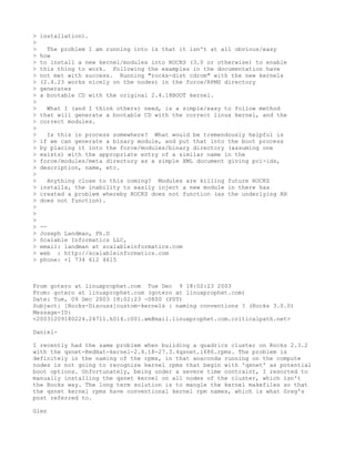 >   installation).
>
>     The problem I am running into is that it isn't at all obvious/easy
>   how
>   to install a new kernel/modules into ROCKS (3.0 or otherwise) to enable
>   this thing to work. Following the examples in the documentation have
>   not met with success. Running "rocks-dist cdrom" with the new kernels
>   (2.4.23 works nicely on the nodes) in the force/RPMS directory
>   generates
>   a bootable CD with the original 2.4.18BOOT kernel.
>
>     What I (and I think others) need, is a simple/easy to follow method
>   that will generate a bootable CD with the correct linux kernel, and the
>   correct modules.
>
>     Is this in process somewhere? What would be tremendously helpful is
>   if we can generate a binary module, and put that into the boot process
>   by placing it into the force/modules/binary directory (assuming one
>   exists) with the appropriate entry of a similar name in the
>   force/modules/meta directory as a simple XML document giving pci-ids,
>   description, name, etc.
>
>     Anything close to this coming? Modules are killing future ROCKS
>   installs, the inability to easily inject a new module in there has
>   created a problem whereby ROCKS does not function (as the underlying RH
>   does not function).
>
>
>
>   --
>   Joseph Landman, Ph.D
>   Scalable Informatics LLC,
>   email: landman at scalableinformatics.com
>   web : http://scalableinformatics.com
>   phone: +1 734 612 4615



From gotero at linuxprophet.com Tue Dec 9 18:02:23 2003
From: gotero at linuxprophet.com (gotero at linuxprophet.com)
Date: Tue, 09 Dec 2003 18:02:23 -0800 (PST)
Subject: [Rocks-Discuss]custom-kernels : naming conventions ? (Rocks 3.0.0)
Message-ID:
<20031209180224.24711.h014.c001.wm@mail.linuxprophet.com.criticalpath.net>

Daniel-

I recently had the same problem when building a quadrics cluster on Rocks 2.3.2
with the qsnet-RedHat-kernel-2.4.18-27.3.4qsnet.i686.rpms. The problem is
definitely in the naming of the rpms, in that anaconda running on the compute
nodes is not going to recognize kernel rpms that begin with 'qsnet' as potential
boot options. Unfortunately, being under a severe time contraint, I resorted to
manually installing the qsnet kernel on all nodes of the cluster, which isn't
the Rocks way. The long term solution is to mangle the kernel makefiles so that
the qsnet kernel rpms have conventional kernel rpm names, which is what Greg's
post referred to.

Glen
 