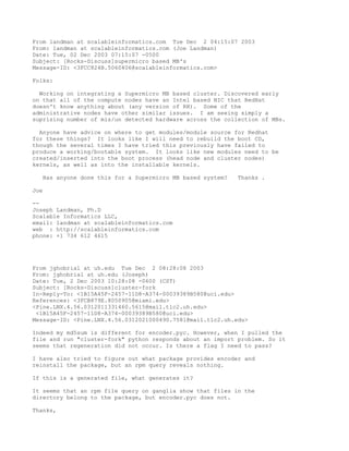 From landman at scalableinformatics.com Tue Dec 2 04:15:07 2003
From: landman at scalableinformatics.com (Joe Landman)
Date: Tue, 02 Dec 2003 07:15:07 -0500
Subject: [Rocks-Discuss]supermicro based MB's
Message-ID: <3FCC824B.5060406@scalableinformatics.com>

Folks:

  Working on integrating a Supermicro MB based cluster. Discovered early
on that all of the compute nodes have an Intel based NIC that RedHat
doesn't know anything about (any version of RH). Some of the
administrative nodes have other similar issues. I am seeing simply a
suprising number of mis/un detected hardware across the collection of MBs.

  Anyone have advice on where to get modules/module source for Redhat
for these things? It looks like I will need to rebuild the boot CD,
though the several times I have tried this previously have failed to
produce a working/bootable system. It looks like new modules need to be
created/inserted into the boot process (head node and cluster nodes)
kernels, as well as into the installable kernels.

   Has anyone done this for a Supermicro MB based system?   Thanks .

Joe

--
Joseph Landman, Ph.D
Scalable Informatics LLC,
email: landman at scalableinformatics.com
web : http://scalableinformatics.com
phone: +1 734 612 4615




From jghobrial at uh.edu Tue Dec 2 08:28:08 2003
From: jghobrial at uh.edu (Joseph)
Date: Tue, 2 Dec 2003 10:28:08 -0600 (CST)
Subject: [Rocks-Discuss]cluster-fork
In-Reply-To: <1B15A45F-2457-11D8-A374-00039389B580@uci.edu>
References: <3FCB879E.8050905@miami.edu>
<Pine.LNX.4.56.0312011331460.5615@mail.tlc2.uh.edu>
 <1B15A45F-2457-11D8-A374-00039389B580@uci.edu>
Message-ID: <Pine.LNX.4.56.0312021000490.7581@mail.tlc2.uh.edu>

Indeed my md5sum is different for encoder.pyc. However, when I pulled the
file and run "cluster-fork" python responds about an import problem. So it
seems that regeneration did not occur. Is there a flag I need to pass?

I have also tried to figure out what package provides encoder and
reinstall the package, but an rpm query reveals nothing.

If this is a generated file, what generates it?

It seems that an rpm file query on ganglia show that files in the
directory belong to the package, but encoder.pyc does not.

Thanks,
 