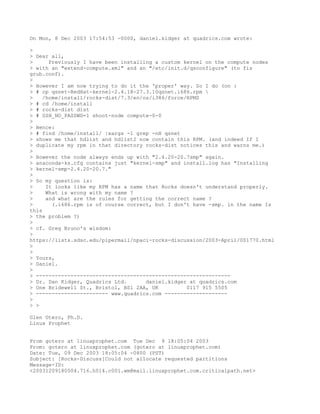 On Mon, 8 Dec 2003 17:54:53 -0000, daniel.kidger at quadrics.com wrote:

>
> Dear all,
>      Previously I have been installing a custom kernel on the compute nodes
> with an "extend-compute.xml" and an "/etc/init.d/qsconfigure" (to fix
grub.conf).
>
> However I am now trying to do it the 'proper' way. So I do (on :
> # cp qsnet-RedHat-kernel-2.4.18-27.3.10qsnet.i686.rpm 
>    /home/install/rocks-dist/7.3/en/os/i386/force/RPMS
> # cd /home/install
> # rocks-dist dist
> # SSH_NO_PASSWD=1 shoot-node compute-0-0
>
> Hence:
> # find /home/install/ |xargs -l grep -nH qsnet
> shows me that hdlist and hdlist2 now contain this RPM. (and indeed If I
> duplicate my rpm in that directory rocks-dist notices this and warns me.)
>
> However the node always ends up with "2.4.20-20.7smp" again.
> anaconda-ks.cfg contains just "kernel-smp" and install.log has "Installing
> kernel-smp-2.4.20-20.7."
>
> So my question is:
>     It looks like my RPM has a name that Rocks doesn't understand properly.
>     What is wrong with my name ?
>     and what are the rules for getting the correct name ?
>       (.i686.rpm is of course correct, but I don't have -smp. in the name Is
this
> the problem ?)
>
> cf. Greg Bruno's wisdom:
>
https://lists.sdsc.edu/pipermail/npaci-rocks-discussion/2003-April/001770.html
>
>
> Yours,
> Daniel.
>
> --------------------------------------------------------------
> Dr. Dan Kidger, Quadrics Ltd.       daniel.kidger at quadrics.com
> One Bridewell St., Bristol, BS1 2AA, UK          0117 915 5505
> ----------------------- www.quadrics.com --------------------
>
> >

Glen Otero, Ph.D.
Linux Prophet


From gotero at linuxprophet.com Tue Dec 9 18:05:04 2003
From: gotero at linuxprophet.com (gotero at linuxprophet.com)
Date: Tue, 09 Dec 2003 18:05:04 -0800 (PST)
Subject: [Rocks-Discuss]Could not allocate requested partitions
Message-ID:
<20031209180504.716.h014.c001.wm@mail.linuxprophet.com.criticalpath.net>
 