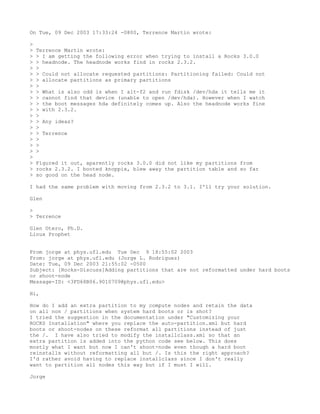 On Tue, 09 Dec 2003 17:33:24 -0800, Terrence Martin wrote:

>
>   Terrence Martin wrote:
>   > I am getting the following error when trying to install a Rocks 3.0.0
>   > headnode. The headnode works find in rocks 2.3.2.
>   >
>   > Could not allocate requested partitions: Partitioning failed: Could not
>   > allocate partitions as primary partitions
>   >
>   > What is also odd is when I alt-f2 and run fdisk /dev/hda it tells me it
>   > cannot find that device (unable to open /dev/hda). However when I watch
>   > the boot messages hda definitely comes up. Also the headnode works fine
>   > with 2.3.2.
>   >
>   > Any ideas?
>   >
>   > Terrence
>   >
>   >
>   >
>
>   Figured it out, aparently rocks 3.0.0 did not like my partitions from
>   rocks 2.3.2. I booted knoppix, blew away the partition table and so far
>   so good on the head node.

I had the same problem with moving from 2.3.2 to 3.1. I'll try your solution.

Glen

>
> Terrence

Glen Otero, Ph.D.
Linux Prophet


From jorge at phys.ufl.edu Tue Dec 9 18:55:02 2003
From: jorge at phys.ufl.edu (Jorge L. Rodriguez)
Date: Tue, 09 Dec 2003 21:55:02 -0500
Subject: [Rocks-Discuss]Adding partitions that are not reformatted under hard boots
or shoot-node
Message-ID: <3FD68B06.9010709@phys.ufl.edu>

Hi,

How do I add an extra partition to my compute nodes and retain the data
on all non / partitions when system hard boots or is shot?
I tried the suggestion in the documentation under "Customizing your
ROCKS Installation" where you replace the auto-partition.xml but hard
boots or shoot-nodes on these reformat all partitions instead of just
the /. I have also tried to modify the installclass.xml so that an
extra partition is added into the python code see below. This does
mostly what I want but now I can't shoot-node even though a hard boot
reinstalls without reformatting all but /. Is this the right approach?
I'd rather avoid having to replace installclass since I don't really
want to partition all nodes this way but if I must I will.

Jorge
 