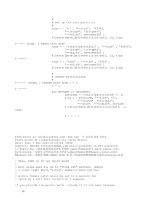 #
                         # set up the root partition
                         #
                         args = [ "/" , "--size" , "4096",
                                 "--fstype", "&fstype;",
                                 "--ondisk", devnames[0] ]
                         KickstartBase.definePartition(self, id, args)

# ---- Jorge, I added this args
                       args = [ "/state/partition1" , "--size" , "55000",
                                "--fstype", "&fstype;",
                                "--ondisk", devnames[0] ]
                       KickstartBase.definePartition(self, id, args)
# -----
                       args = [ "swap" , "--size" , "1000",
                                "--ondisk", devnames[0] ]
                       KickstartBase.definePartition(self, id, args)

                       #
                       # greedy partitioning
                       #
# ----- Jorge, I change this from i = 1
                       i = 2
# -----
                       for devname in devnames:
                               partname = "/state/partition%d" % (i)
                               args = [ partname, "--size", "1",
                                        "--fstype", "&fstype;",
                                        "--grow", "--ondisk", devname ]
                               KickstartBase.definePartition(self, id,
args)

                                 i = i + 1




From bruno at rocksclusters.org Tue Dec 9 22:43:04 2003
From: bruno at rocksclusters.org (Greg Bruno)
Date: Tue, 9 Dec 2003 22:43:04 -0800
Subject: [Rocks-Discuss]ATLAS rpm build problems on PII platform
In-Reply-To: <20031209212259.39587.qmail@web14810.mail.yahoo.com>
References: <20031209212259.39587.qmail@web14810.mail.yahoo.com>
Message-ID: <1B097BEE-2ADC-11D8-9715-000A95C4E3B4@rocksclusters.org>

>   Okay, came up my own quick hack:
>
>   Edit atlas.spec.in, go to "other x86" section, remove
>   2 lines right above "linux", seems to make rpm now.
>
>   A more formal patch would be put in a section for
>   cpuid eq 4 with this correction I suppose.

if you provide the patch, we'll include it in our next release.

    - gb
 