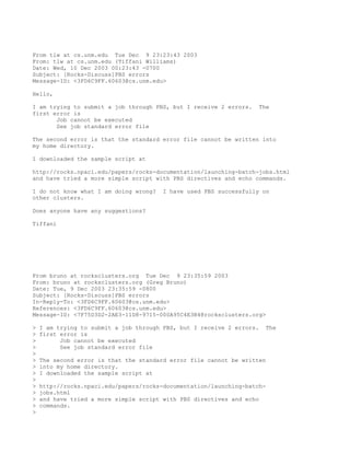From tlw at cs.unm.edu Tue Dec 9 23:23:43 2003
From: tlw at cs.unm.edu (Tiffani Williams)
Date: Wed, 10 Dec 2003 00:23:43 -0700
Subject: [Rocks-Discuss]PBS errors
Message-ID: <3FD6C9FF.60603@cs.unm.edu>

Hello,

I am trying to submit a job through PBS, but I receive 2 errors.    The
first error is
       Job cannot be executed
       See job standard error file

The second error is that the standard error file cannot be written into
my home directory.

I downloaded the sample script at

http://rocks.npaci.edu/papers/rocks-documentation/launching-batch-jobs.html
and have tried a more simple script with PBS directives and echo commands.

I do not know what I am doing wrong?    I have used PBS successfully on
other clusters.

Does anyone have any suggestions?

Tiffani




From bruno at rocksclusters.org Tue Dec 9 23:35:59 2003
From: bruno at rocksclusters.org (Greg Bruno)
Date: Tue, 9 Dec 2003 23:35:59 -0800
Subject: [Rocks-Discuss]PBS errors
In-Reply-To: <3FD6C9FF.60603@cs.unm.edu>
References: <3FD6C9FF.60603@cs.unm.edu>
Message-ID: <7F75D3D2-2AE3-11D8-9715-000A95C4E3B4@rocksclusters.org>

>   I am trying to submit a job through PBS, but I receive 2 errors.   The
>   first error is
>         Job cannot be executed
>         See job standard error file
>
>   The second error is that the standard error file cannot be written
>   into my home directory.
>   I downloaded the sample script at
>
>   http://rocks.npaci.edu/papers/rocks-documentation/launching-batch-
>   jobs.html
>   and have tried a more simple script with PBS directives and echo
>   commands.
>
 