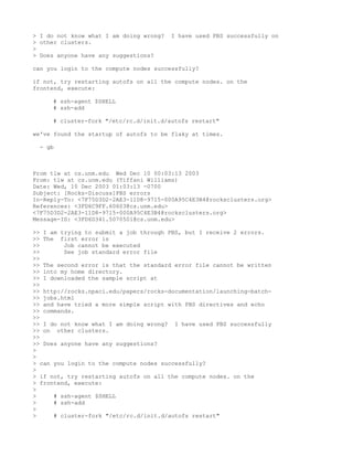 > I do not know what I am doing wrong?   I have used PBS successfully on
> other clusters.
>
> Does anyone have any suggestions?

can you login to the compute nodes successfully?

if not, try restarting autofs on all the compute nodes. on the
frontend, execute:

     # ssh-agent $SHELL
     # ssh-add

     # cluster-fork "/etc/rc.d/init.d/autofs restart"

we've found the startup of autofs to be flaky at times.

 - gb



From tlw at cs.unm.edu Wed Dec 10 00:03:13 2003
From: tlw at cs.unm.edu (Tiffani Williams)
Date: Wed, 10 Dec 2003 01:03:13 -0700
Subject: [Rocks-Discuss]PBS errors
In-Reply-To: <7F75D3D2-2AE3-11D8-9715-000A95C4E3B4@rocksclusters.org>
References: <3FD6C9FF.60603@cs.unm.edu>
<7F75D3D2-2AE3-11D8-9715-000A95C4E3B4@rocksclusters.org>
Message-ID: <3FD6D341.5070501@cs.unm.edu>

>> I am trying to submit a job through PBS, but I receive 2 errors.
>> The first error is
>>       Job cannot be executed
>>       See job standard error file
>>
>> The second error is that the standard error file cannot be written
>> into my home directory.
>> I downloaded the sample script at
>>
>> http://rocks.npaci.edu/papers/rocks-documentation/launching-batch-
>> jobs.html
>> and have tried a more simple script with PBS directives and echo
>> commands.
>>
>> I do not know what I am doing wrong? I have used PBS successfully
>> on other clusters.
>>
>> Does anyone have any suggestions?
>
>
> can you login to the compute nodes successfully?
>
> if not, try restarting autofs on all the compute nodes. on the
> frontend, execute:
>
>     # ssh-agent $SHELL
>     # ssh-add
>
>     # cluster-fork "/etc/rc.d/init.d/autofs restart"
 