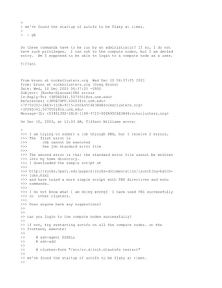 >
> we've found the startup of autofs to be flaky at times.
>
> - gb


Do these commands have to be run by an administrator? If so, I do not
have such privileges. I can ssh to the compute nodes, but I am denied
entry. Am I supposed to be able to login to a compute node as a user.

Tiffani



From bruno at rocksclusters.org Wed Dec 10 06:37:05 2003
From: bruno at rocksclusters.org (Greg Bruno)
Date: Wed, 10 Dec 2003 06:37:05 -0800
Subject: [Rocks-Discuss]PBS errors
In-Reply-To: <3FD6D341.5070501@cs.unm.edu>
References: <3FD6C9FF.60603@cs.unm.edu>
<7F75D3D2-2AE3-11D8-9715-000A95C4E3B4@rocksclusters.org>
<3FD6D341.5070501@cs.unm.edu>
Message-ID: <53451392-2B1E-11D8-9715-000A95C4E3B4@rocksclusters.org>

On Dec 10, 2003, at 12:03 AM, Tiffani Williams wrote:

>
>>> I am trying to submit a job through PBS, but I receive 2 errors.
>>> The first error is
>>>       Job cannot be executed
>>>       See job standard error file
>>>
>>> The second error is that the standard error file cannot be written
>>> into my home directory.
>>> I downloaded the sample script at
>>>
>>> http://rocks.npaci.edu/papers/rocks-documentation/launching-batch-
>>> jobs.html
>>> and have tried a more simple script with PBS directives and echo
>>> commands.
>>>
>>> I do not know what I am doing wrong? I have used PBS successfully
>>> on other clusters.
>>>
>>> Does anyone have any suggestions?
>>
>>
>> can you login to the compute nodes successfully?
>>
>> if not, try restarting autofs on all the compute nodes. on the
>> frontend, execute:
>>
>>     # ssh-agent $SHELL
>>     # ssh-add
>>
>>     # cluster-fork "/etc/rc.d/init.d/autofs restart"
>>
>> we've found the startup of autofs to be flaky at times.
>>
 