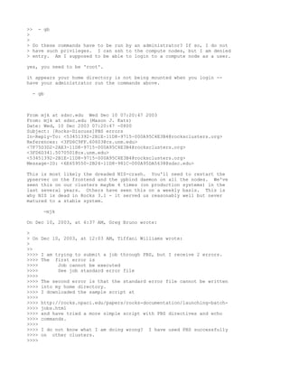>> - gb
>
>
> Do these commands have to be run by an administrator? If so, I do not
> have such privileges. I can ssh to the compute nodes, but I am denied
> entry. Am I supposed to be able to login to a compute node as a user.

yes, you need to be 'root'.

it appears your home directory is not being mounted when you login --
have your administrator run the commands above.

  - gb



From mjk at sdsc.edu Wed Dec 10 07:20:47 2003
From: mjk at sdsc.edu (Mason J. Katz)
Date: Wed, 10 Dec 2003 07:20:47 -0800
Subject: [Rocks-Discuss]PBS errors
In-Reply-To: <53451392-2B1E-11D8-9715-000A95C4E3B4@rocksclusters.org>
References: <3FD6C9FF.60603@cs.unm.edu>
<7F75D3D2-2AE3-11D8-9715-000A95C4E3B4@rocksclusters.org>
<3FD6D341.5070501@cs.unm.edu>
<53451392-2B1E-11D8-9715-000A95C4E3B4@rocksclusters.org>
Message-ID: <6E659550-2B24-11D8-981C-000A95DA5638@sdsc.edu>

This is most likely the dreaded NIS-crash. You'll need to restart the
ypserver on the frontend and the ypbind daemon on all the nodes. We've
seen this on our clusters maybe 4 times (on production systems) in the
last several years. Others have seen this on a weekly basis. This is
why NIS is dead in Rocks 3.1 - it served us reasonably well but never
matured to a stable system.

       -mjk

On Dec 10, 2003, at 6:37 AM, Greg Bruno wrote:

>
> On   Dec 10, 2003, at 12:03 AM, Tiffani Williams wrote:
>
>>
>>>>   I am trying to submit a job through PBS, but I receive 2 errors.
>>>>   The first error is
>>>>         Job cannot be executed
>>>>         See job standard error file
>>>>
>>>>   The second error is that the standard error file cannot be written
>>>>   into my home directory.
>>>>   I downloaded the sample script at
>>>>
>>>>   http://rocks.npaci.edu/papers/rocks-documentation/launching-batch-
>>>>   jobs.html
>>>>   and have tried a more simple script with PBS directives and echo
>>>>   commands.
>>>>
>>>>   I do not know what I am doing wrong?   I have used PBS successfully
>>>>   on other clusters.
>>>>
 