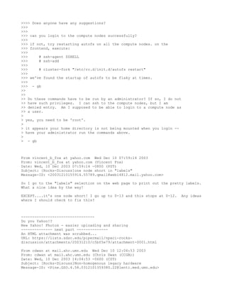 >>>> Does anyone have any suggestions?
>>>
>>>
>>> can you login to the compute nodes successfully?
>>>
>>> if not, try restarting autofs on all the compute nodes. on the
>>> frontend, execute:
>>>
>>>     # ssh-agent $SHELL
>>>     # ssh-add
>>>
>>>     # cluster-fork "/etc/rc.d/init.d/autofs restart"
>>>
>>> we've found the startup of autofs to be flaky at times.
>>>
>>> - gb
>>
>>
>> Do these commands have to be run by an administrator? If so, I do not
>> have such privileges. I can ssh to the compute nodes, but I am
>> denied entry. Am I supposed to be able to login to a compute node as
>> a user.
>
> yes, you need to be 'root'.
>
> it appears your home directory is not being mounted when you login --
> have your administrator run the commands above.
>
> - gb



From vincent_b_fox at yahoo.com Wed Dec 10 07:59:14 2003
From: vincent_b_fox at yahoo.com (Vincent Fox)
Date: Wed, 10 Dec 2003 07:59:14 -0800 (PST)
Subject: [Rocks-Discuss]one node short in "labels"
Message-ID: <20031210155914.55789.qmail@web14812.mail.yahoo.com>

So I go to the "labels" selection on the web page to print out the pretty labels.
What a nice idea by the way!

EXCEPT....it's one node short! I go up to 0-13 and this stops at 0-12.   Any ideas
where I should check to fix this?



---------------------------------
Do you Yahoo!?
New Yahoo! Photos - easier uploading and sharing
-------------- next part --------------
An HTML attachment was scrubbed...
URL: https://lists.sdsc.edu/pipermail/npaci-rocks-
discussion/attachments/20031210/c5bf5e79/attachment-0001.html

From cdwan at mail.ahc.umn.edu Wed Dec 10 12:04:53 2003
From: cdwan at mail.ahc.umn.edu (Chris Dwan (CCGB))
Date: Wed, 10 Dec 2003 14:04:53 -0600 (CST)
Subject: [Rocks-Discuss]Non-homogenous legacy hardware
Message-ID: <Pine.GSO.4.58.0312101359380.22@lenti.med.umn.edu>
 