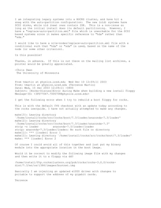 I am integrating legacy systems into a ROCKS cluster, and have hit a
snag with the auto-partition configuration: The new (old) systems have
SCSI disks, while old (new) ones contain IDE. This is a non-issue so
long as the initial install does its default partitioning. However, I
have a "replace-auto-partition.xml" file which is unworkable for the SCSI
based systems since it makes specific reference to "hda" rather than
"sda."

I would like to have a site-nodes/replace-auto-partition.xml file with a
conditional such that "hda" or "sda" is used, based on the name of the
node (or some other criterion).

Is this possible?

Thanks, in advance. If this is out there on the mailing list archives, a
pointer would be greatly appreciated.

-Chris Dwan
 The University of Minnesota


From tmartin at physics.ucsd.edu Wed Dec 10 12:09:11 2003
From: tmartin at physics.ucsd.edu (Terrence Martin)
Date: Wed, 10 Dec 2003 12:09:11 -0800
Subject: [Rocks-Discuss]Error during Make when building a new install floppy
Message-ID: <3FD77D67.7000708@physics.ucsd.edu>

I get the following error when I try to rebuild a boot floppy for rocks.

This is with the default CVS checkout with an update today according to
the rocks userguide. I have not actually attempted to make any changes.

make[3]: Leaving directory
`/home/install/rocks/src/rocks/boot/7.3/loader/anaconda-7.3/loader'
make[2]: Leaving directory
`/home/install/rocks/src/rocks/boot/7.3/loader/anaconda-7.3'
strip -o loader         anaconda-7.3/loader/loader
strip: anaconda-7.3/loader/loader: No such file or directory
make[1]: *** [loader] Error 1
make[1]: Leaving directory `/home/install/rocks/src/rocks/boot/7.3/loader'
make: *** [loader] Error 2

Of course I could avoid all of this together and just put my binary
module into the appropriate location in the boot image.

Would it be correct to modify the following image file with my changes
and then write it to a floppy via dd?

/home/install/ftp.rocksclusters.org/pub/rocks/rocks-3.0.0/rocks-
dist/7.3/en/os/i386/images/bootnet.img

Basically I am injecting an updated e1000 driver with changes to
pcitable to support the address of my gigabit cards.

Terrence
 