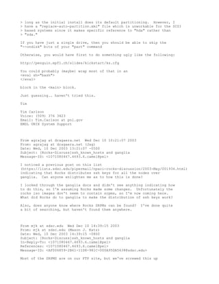 >   long as the initial install does its default partitioning. However, I
>   have a "replace-auto-partition.xml" file which is unworkable for the SCSI
>   based systems since it makes specific reference to "hda" rather than
>   "sda."

If you have just a single drive, then you should be able to skip the
"--ondisk" bits of your "part" command

Otherwise, you would have first to do something ugly like the following:

http://penguin.epfl.ch/slides/kickstart/ks.cfg

You could probably (maybe) wrap most of that in an
<eval sh="bash">
</eval>

block in the <main> block.

Just guessing.. haven't tried this.

Tim

Tim Carlson
Voice: (509) 376 3423
Email: Tim.Carlson at pnl.gov
EMSL UNIX System Support



From agrajag at dragaera.net Wed Dec 10 10:21:07 2003
From: agrajag at dragaera.net (Jag)
Date: Wed, 10 Dec 2003 13:21:07 -0500
Subject: [Rocks-Discuss]ssh_known_hosts and ganglia
Message-ID: <1071080467.4693.6.camel@pel>

I noticed a previous post on this list
(https://lists.sdsc.edu/pipermail/npaci-rocks-discussion/2003-May/001934.html)
indicating that Rocks distributes ssh keys for all the nodes over
ganglia. Can anyone enlighten me as to how this is done?

I looked through the ganglia docs and didn't see anything indicating how
to do this, so I'm assuming Rocks made some changes. Unfortunately the
rocks iso images don't seem to contain srpms, so I'm now coming here.
What did Rocks do to ganglia to make the distribution of ssh keys work?

Also, does anyone know where Rocks SRPMs can be found?    I've done quite
a bit of searching, but haven't found them anywhere.



From mjk at sdsc.edu Wed Dec 10 14:39:15 2003
From: mjk at sdsc.edu (Mason J. Katz)
Date: Wed, 10 Dec 2003 14:39:15 -0800
Subject: [Rocks-Discuss]ssh_known_hosts and ganglia
In-Reply-To: <1071080467.4693.6.camel@pel>
References: <1071080467.4693.6.camel@pel>
Message-ID: <AF006859-2B61-11D8-981C-000A95DA5638@sdsc.edu>

Most of the SRPMS are on our FTP site, but we've screwed this up
 